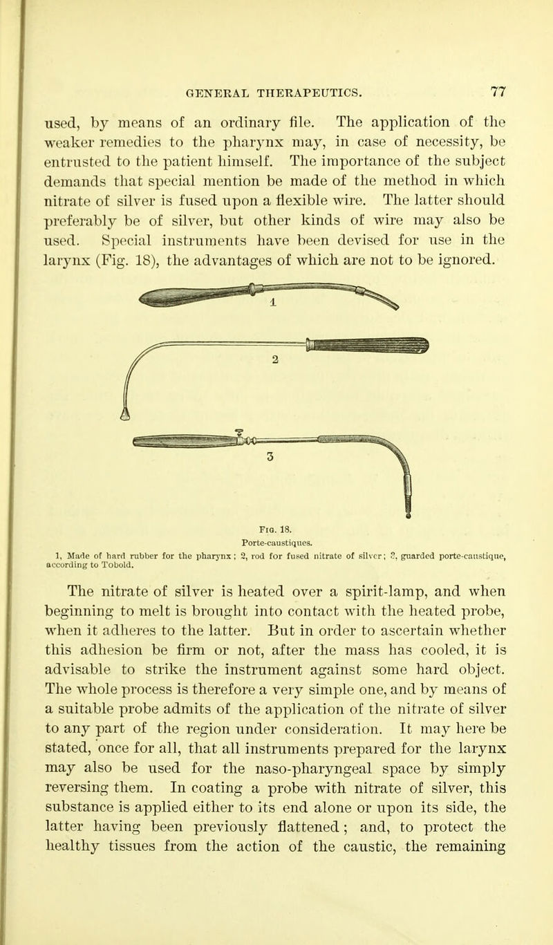 used, by means of an ordinary file. The application of the weaker remedies to the pharynx may, in case of necessity, be entrusted to the patient himself. The importance of the subject demands that special mention be made of the method in which nitrate of silver is fused upon a flexible wire. The latter should preferably be of silver, but other kinds of wire may also be used. Special instruments have been devised for use in the larynx (Fig. 18), the advantages of which are not to be ignored. Fig. 18. Porte-caustiqucs. 1, Made of hard rubber for the pharynx ; 2, rod for fused nitrate of silver; ?. guarded porte-caustique, according to Tobold. The nitrate of silver is heated over a spirit-lamp, and when beginning to melt is brought into contact with the heated probe, when it adheres to the latter. But in order to ascertain whether this adhesion be firm or not, after the mass has cooled, it is advisable to strike the instrument against some hard object. The whole process is therefore a very simple one, and by means of a suitable probe admits of the application of the nitrate of silver to any part of the region under consideration. It may here be stated, once for all, that all instruments prepared for the larynx may also be used for the naso-pharyngeal space by simply reversing them. In coating a probe with nitrate of silver, this substance is applied either to its end alone or upon its side, the latter having been previously flattened; and, to protect the healthy tissues from the action of the caustic, the remaining