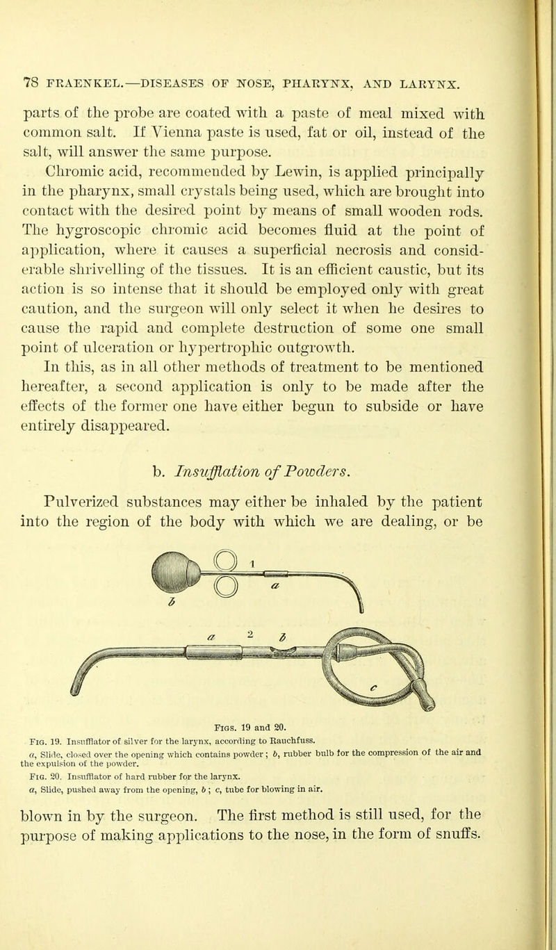 parts of the probe are coated with a paste of meal mixed with common salt. If Vienna paste is used, fat or oil, instead of the salt, will answer the same purpose. Chromic acid, recommended by Lewin, is applied principally in the pharynx, small crystals being used, which are brought into contact with the desired point by means of small wooden rods. The hygroscopic chromic acid becomes fluid at the point of application, where it causes a superficial necrosis and consid- erable shrivelling of the tissues. It is an efficient caustic, but its action is so intense that it should be employed only with great caution, and the surgeon will only select it when he desires to cause the rapid and complete destruction of some one small point of ulceration or hypertrophic outgrowth. In this, as in all other methods of treatment to be mentioned hereafter, a second application is only to be made after the effects of the former one have either begun to subside or have entirely disappeared. b. Insufflation of Powders. Pulverized substances may either be inhaled by the patient into the region of the body with which we are dealing, or be Figs. 19 and 20. Fig. 19. Insufflator of silver for the larynx, according to Rauchfuss. a, Slide, closed over the opening which contains powder ; 6, rubber bulb for the compression of the air and the expulsion of the powder. Fig. 20. Insufflator of hard rubber for the larynx. a, Slide, pushed away from the opening, b ; c, tube for blowing in air. blown in by the surgeon. The first method is still used, for the purpose of making applications to the nose, in the form of snuffs.