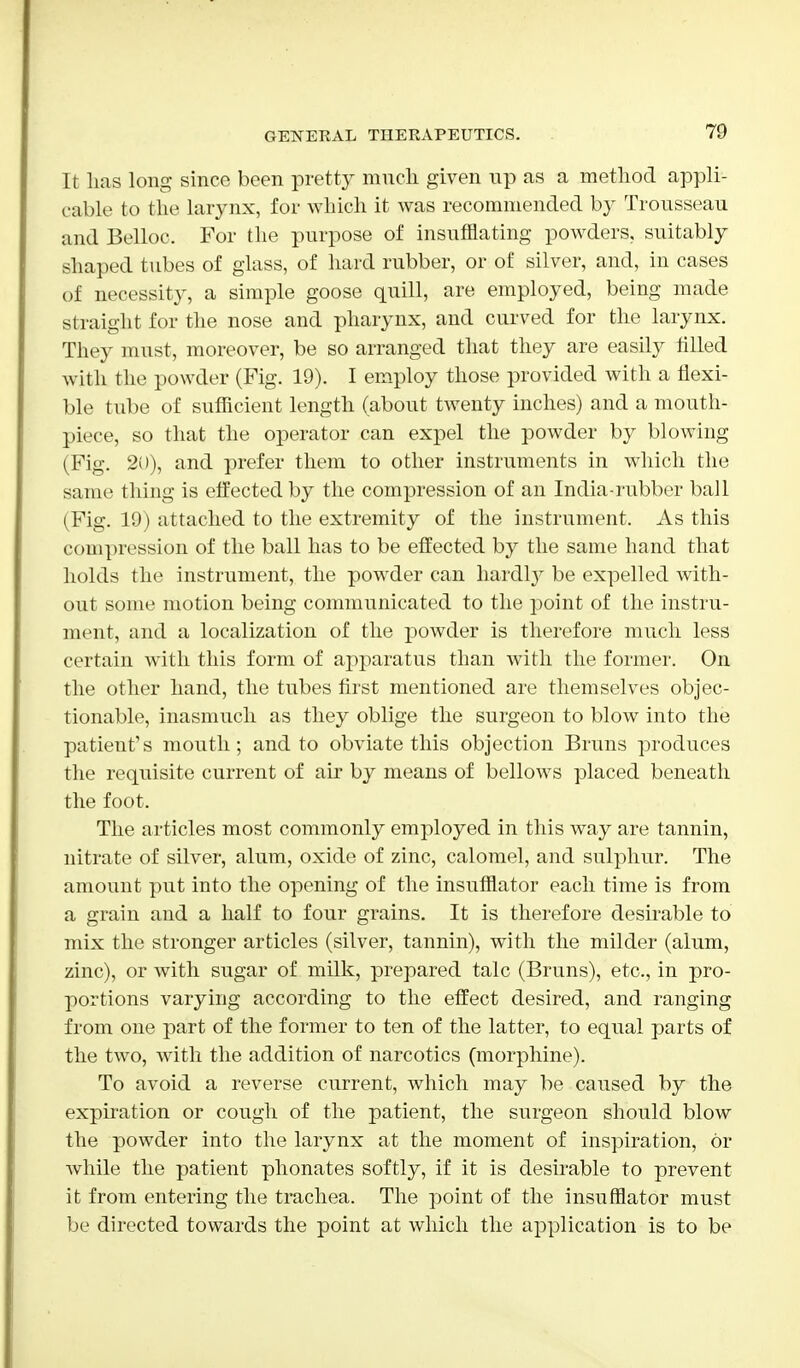 It has long since been pretty much given up as a method appli- cable to the larynx, for which it was recommended by Trousseau and Belloc. For the purpose of insufflating powders, suitably shaped tubes of glass, of hard rubber, or of silver, and, in cases of necessity, a simple goose quill, are employed, being made straight for the nose and pharynx, and curved for the larynx. They must, moreover, be so arranged that they are easily filled with the powder (Fig. 19). I employ those provided with a flexi- ble tube of sufficient length (about twenty inches) and a mouth- piece, so that the operator can expel the powder by blowing (Fig. 20), and prefer them to other instruments in which the same thing is effected by the compression of an India-rubber ball (Fig. 19) attached to the extremity of the instrument. As this compression of the ball has to be effected by the same hand that holds the instrument, the powder can hardly be expelled with- out some motion being communicated to the point of the instru- ment, and a localization of the powder is therefore much less certain with this form of apparatus than with the former. On the other hand, the tubes first mentioned are themselves objec- tionable, inasmuch as they oblige the surgeon to blow into the patient's mouth; and to obviate this objection Bruns produces the requisite current of air by means of bellows placed beneath the foot. The articles most commonly employed in this way are tannin, nitrate of silver, alum, oxide of zinc, calomel, and sulphur. The amount put into the opening of the insufflator each time is from a grain and a half to four grains. It is therefore desirable to mix the stronger articles (silver, tannin), with the milder (alum, zinc), or with sugar of milk, prepared talc (Bruns), etc., in pro- portions varying according to the effect desired, and ranging from one part of the former to ten of the latter, to equal parts of the two, with the addition of narcotics (morphine). To avoid a reverse current, which may be caused by the expiration or cough of the patient, the surgeon should blow the powder into the larynx at the moment of inspiration, or while the patient phonates softly, if it is desirable to prevent it from entering the trachea. The point of the insufflator must be directed towards the point at which the application is to be