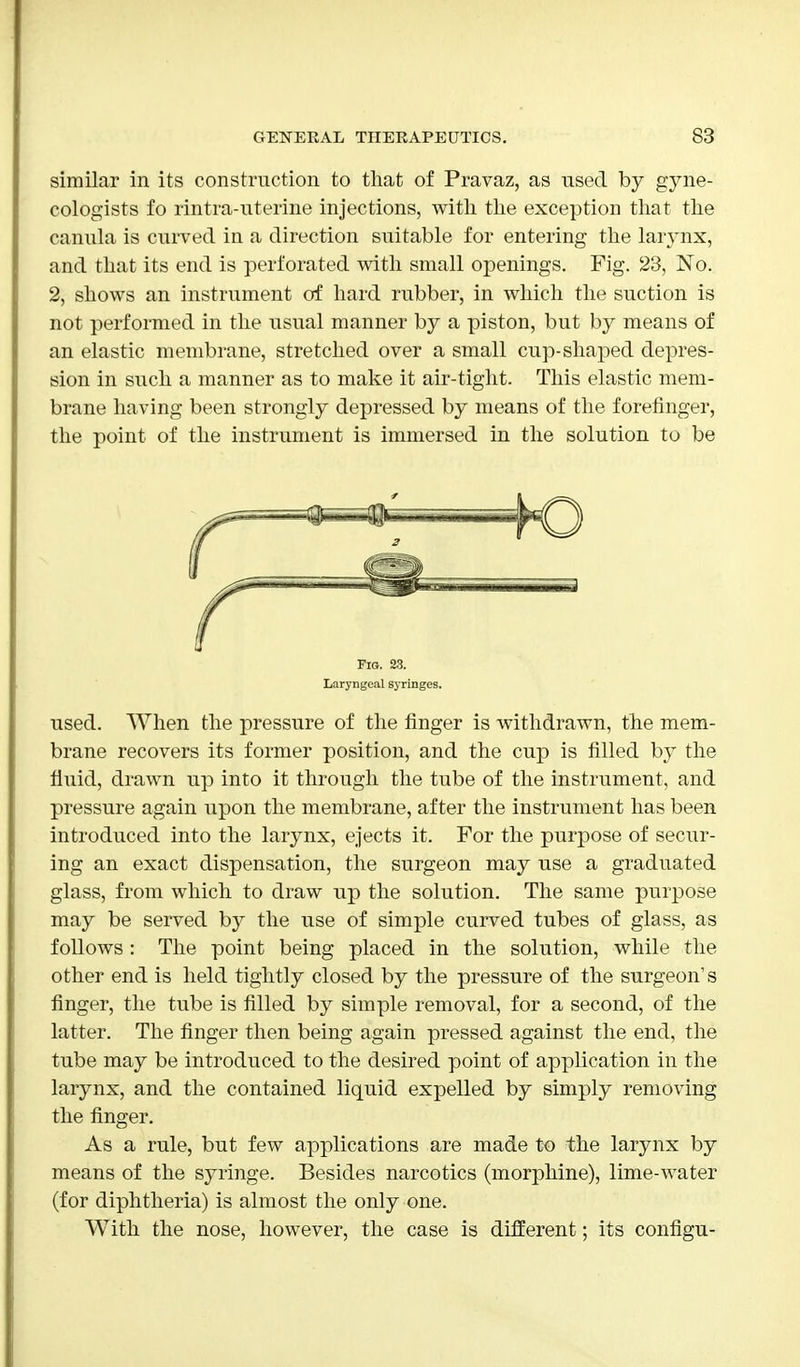 similar in its construction to that of Pravaz, as used by gyne- cologists fo rintra-uterine injections, with the exception that the canula is curved in a direction suitable for entering the larynx, and that its end is perforated with small openings. Fig. 23, No. 2, shows an instrument of hard rubber, in which the suction is not performed in the usual manner by a piston, but by means of an elastic membrane, stretched over a small cup-shaped depres- sion in such a manner as to make it air-tight. This elastic mem- brane having been strongly depressed by means of the forefinger, the point of the instrument is immersed in the solution to be Fig. 23. Laryngeal syringes. used. When the pressure of the finger is withdrawn, the mem- brane recovers its former position, and the cup is filled by the fluid, drawn up into it through the tube of the instrument, and pressure again upon the membrane, after the instrument has been introduced into the larynx, ejects it. For the purpose of secur- ing an exact dispensation, the surgeon may use a graduated glass, from which to draw up the solution. The same purpose may be served by the use of simple curved tubes of glass, as follows : The point being placed in the solution, while the other end is held tightly closed by the pressure of the surgeon's finger, the tube is filled by simple removal, for a second, of the latter. The finger then being again pressed against the end, the tube may be introduced to the desired point of application in the larynx, and the contained liquid expelled by simply removing the finger. As a rule, but few applications are made to the larynx by means of the syringe. Besides narcotics (morphine), lime-water (for diphtheria) is almost the only one. With the nose, however, the case is different; its configu-