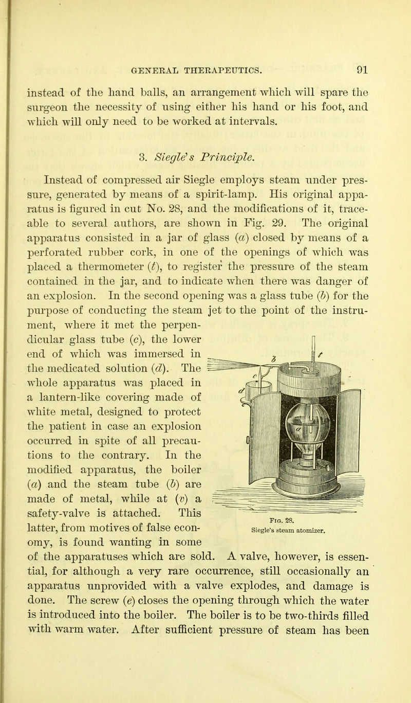 instead of the hand balls, an arrangement which will spare the surgeon the necessity of nsing either his hand or his foot, and which will only need to be worked at intervals. 3. SiegWs Principle. Instead of compressed air Siegle employs steam under pres- sure, generated by means of a spirit-lamp. His original appa- ratus is figured in cut No. 28, and the modifications of it, trace- able to several authors, are shown in Fig. 29. The original apparatus consisted in a jar of glass (a) closed by means of a perforated rubber cork, in one of the openings of which was placed a thermometer (t), to register the pressure of the steam contained in the jar, and to indicate when there was danger of an explosion. In the second opening was a glass tube (b) for the purpose of conducting the steam jet to the point of the instru- ment, where it met the perpen- dicular glass tube (c), the lower end of which was immersed in the medicated solution (cZ). The whole apparatus was placed in a lantern-like covering made of white metal, designed to protect the patient in case an explosion occurred in spite of all precau- tions to the contrary. In the modified apparatus, the boiler (a) and the steam tube (b) are made of metal, while at (v) a safety-valve is attached. This latter, from motives of false econ- omy, is found wanting in some of the apparatuses which are sold. A valve, however, is essen- tial, for although a very rare occurrence, still occasionally an apparatus unprovided with a valve explodes, and damage is done. The screw (e) closes the opening through which the water is introduced into the boiler. The boiler is to be two-thirds filled with warm water. After sufficient pressure of steam has been Fra. 28. Siegle'a steam atomizer.