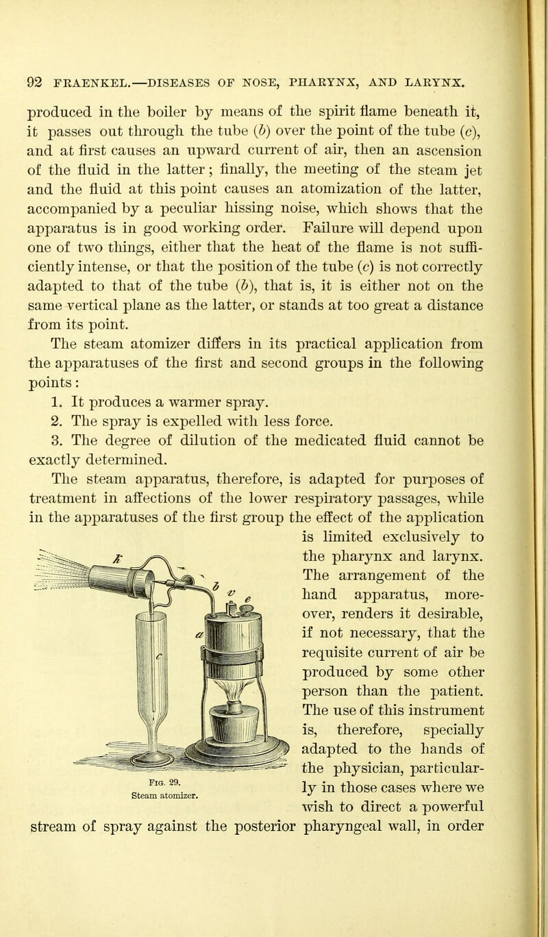 produced in the boiler by means of the spirit flame beneath it, it passes out through the tube (b) over the point of the tube (c), and at first causes an upward current of air, then an ascension of the fluid in the latter; finally, the meeting of the steam jet and the fluid at this point causes an atomization of the latter, accompanied by a peculiar hissing noise, which shows that the apparatus is in good working order. Failure will depend upon one of two tilings, either that the heat of the flame is not suffi- ciently intense, or that the position of the tube (c) is not correctly adapted to that of the tube (5), that is, it is either not on the same vertical plane as the latter, or stands at too great a distance from its point. The steam atomizer differs in its practical application from the apparatuses of the first and second groups in the following points: 1. It produces a warmer spray. 2. The spray is expelled with less force. 3. The degree of dilution of the medicated fluid cannot be exactly determined. The steam apparatus, therefore, is adapted for purposes of treatment in affections of the lower respiratory passages, while in the apparatuses of the first group the effect of the application stream of spray against the posterior pharyngeal wall, in order Fig. 29. Steam atomizer. is limited exclusively to the pharynx and larynx. The arrangement of the hand apparatus, more- over, renders it desirable, if not necessary, that the requisite current of air be produced by some other person than the patient. The use of this instrument is, therefore, specially adapted to the hands of the physician, particular- ly in those cases where we wish to direct a powerful