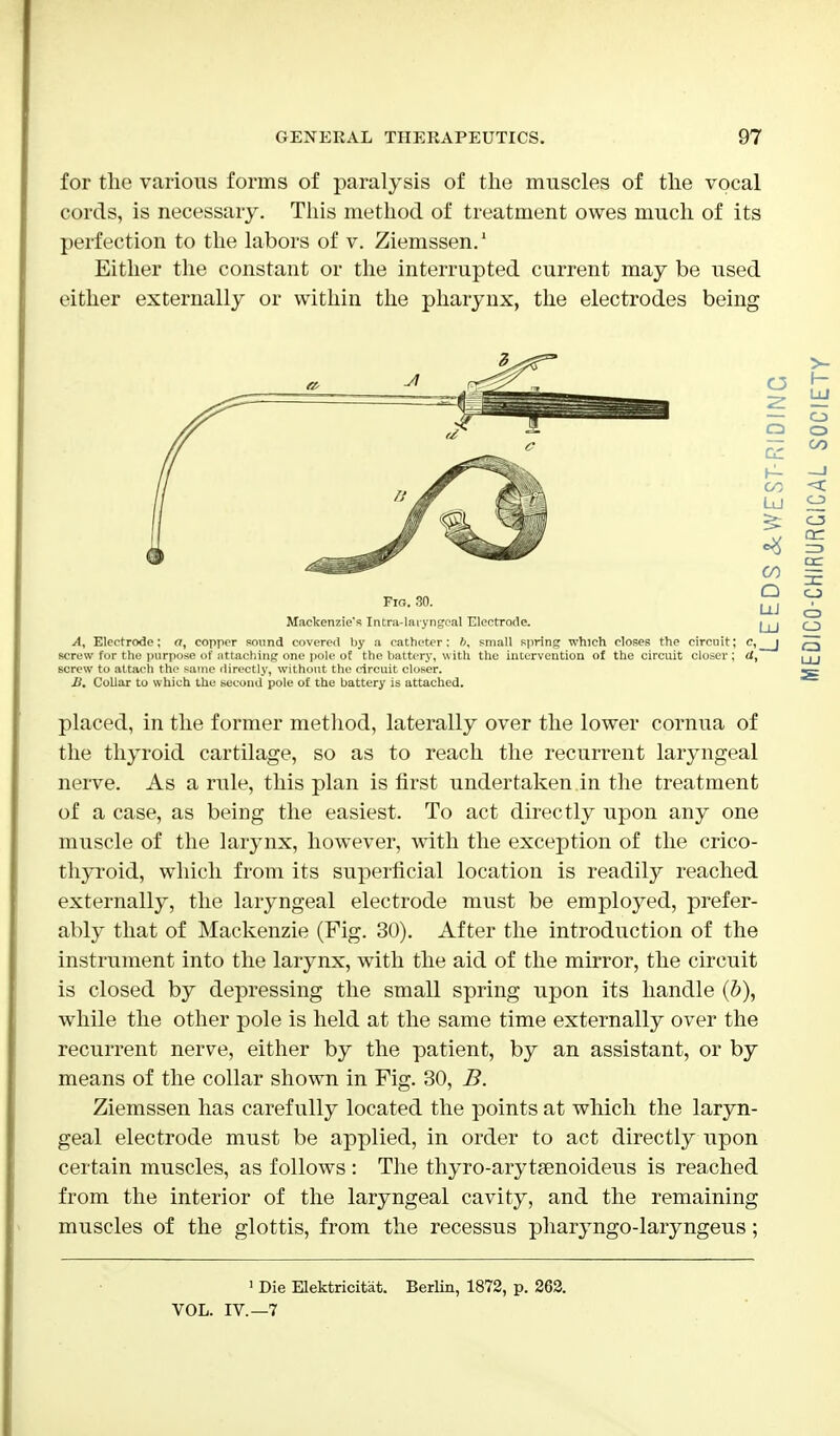 for the various forms of paralysis of the muscles of the vocal cords, is necessary. This method of treatment owes much of its perfection to the labors of v. Ziemssen.1 Either the constant or the interrupted current may be used either externally or within the pharynx, the electrodes being screw for the purpose of attaching one pole oE the battery, with the intervention of the circuit closer ; (I, screw to attach the same directly, without the circuit closer. II. Collar to which the second pole of the battery is attached. placed, in the former method, laterally over the lower cornua of the thyroid cartilage, so as to reach the recurrent laryngeal nerve. As a rule, this plan is first undertaken in the treatment of being the easiest. To act directly upon any one muscle of the larynx, however, with the exception of the crico- thyroid, which from its superficial location is readily reached externally, the laryngeal electrode must be employed, prefer- ably that of Mackenzie (Fig. 30). After the introduction of the instrument into the larynx, with the aid of the mirror, the circuit is closed by depressing the small spring upon its handle (b), while the other pole is held at the same time externally over the recurrent nerve, either by the patient, by an assistant, or by means of the collar shown in Fig. 30, B. Ziemssen has carefully located the points at which the laryn- geal electrode must be applied, in order to act directly upon certain muscles, as follows : The thyro-arytsenoideus is reached from the interior of the laryngeal cavity, and the remaining muscles of the glottis, from the recessus pharyngo-laryngeus; 1 Die Elektricitat. Berlin, 1872, p. 262. VOL. IV.—7