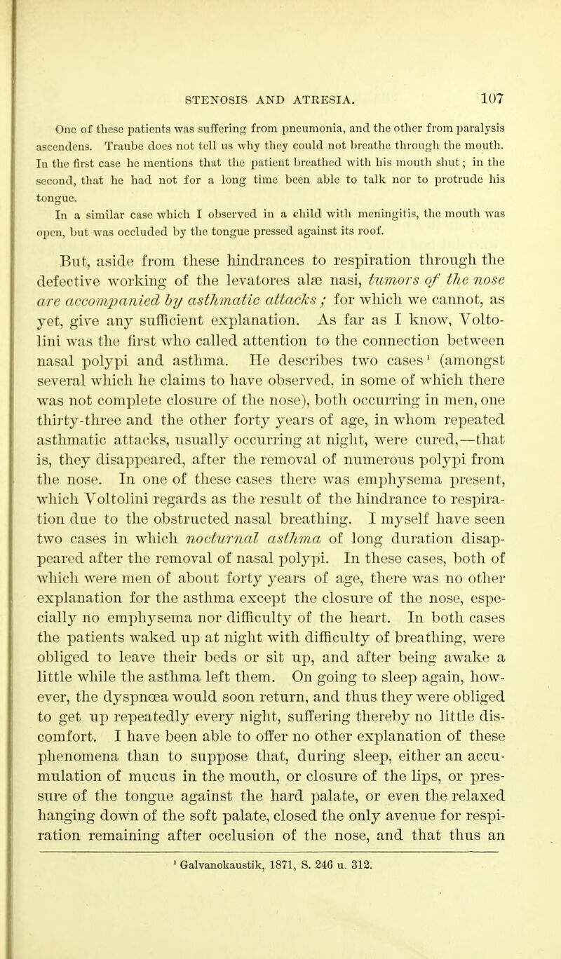 One of these patients was suffering from pneumonia, and the other from paralysis ascendens. Traube does not tell us why they could not breathe through the mouth. In the first case he mentions that the patient breathed with his mouth shut; in the second, that he had not for a long time been able to talk nor to protrude his tongue. In a similar case which I observed in a child with meningitis, the mouth was open, but was occluded by the tongue pressed against its roof. But, aside from these hindrances to respiration through the defective working of the levatores alse nasi, tumors of the nose are accompanied oy asthmatic attacks ; for Avhich we cannot, as yet, give any sufficient explanation. As far as I know, Volto- lini was the first who called attention to the connection between nasal polypi and asthma. He describes two cases1 (amongst several which he claims to have observed, in some of which there was not complete closure of the nose), both occurring in men, one thirty-three and the other forty years of age, in whom repeated asthmatic attacks, usually occurring at night, were cured,—that is, they disappeared, after the removal of numerous polypi from the nose. In one of these cases there was emphysema present, which Yoltolini regards as the result of the hindrance to respira- tion due to the obstructed nasal breathing. I myself have seen two cases in which nocturnal asthma of long duration disap- peared after the removal of nasal polypi. In these cases, both of which were men of about forty years of age, there was no other explanation for the asthma except the closure of the nose, espe- cially no emphysema nor difficulty of the heart. In both cases the patients waked up at night with difficulty of breathing, were obliged to leave their beds or sit up, and after being awake a little while the asthma left them. On going to sleep again, how- ever, the dyspnoea would soon return, and thus they were obliged to get up repeatedly every night, suffering thereby no little dis- comfort. I have been able to offer no other explanation of these phenomena than to suppose that, during sleep, either an accu- mulation of mucus in the mouth, or closure of the lips, or pres- sure of the tongue against the hard palate, or even the relaxed hanging down of the soft palate, closed the only avenue for respi- ration remaining after occlusion of the nose, and that thus an Galvanokaustik, 1871, S. 240 u. 312.