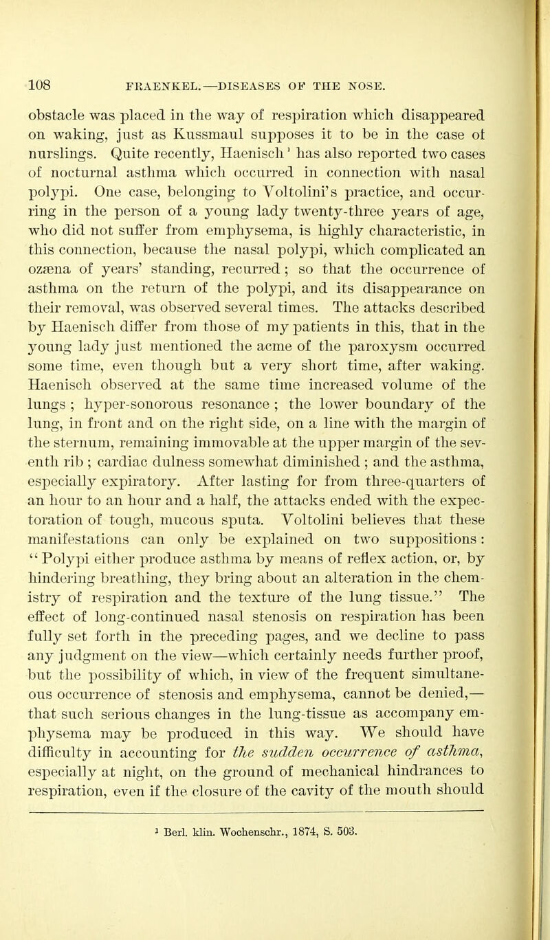 obstacle was placed in the way of respiration which disappeared on waking, just as Kussmaul supposes it to be in the case ol nurslings. Quite recently, Haenisch1 has also reported two cases of nocturnal asthma which occurred in connection with nasal polypi. One case, belonging to Voltolini's practice, and occur- ring in the person of a young lady twenty-three years of age, who did not suffer from emphysema, is highly characteristic, in this connection, because the nasal polypi, which complicated an ozrena of years' standing, recurred ; so that the occurrence of asthma on the return of the polypi, and its disappearance on their removal, was observed several times. The attacks described by Haenisch differ from those of my patients in this, that in the young lady just mentioned the acme of the paroxysm occurred some time, even though but a very short time, after waking. Haenisch observed at the same time increased volume of the lungs ; hyper-sonorous resonance ; the lower boundary of the lung, in front and on the right side, on a line with the margin of the sternum, remaining immovable at the upper margin of the sev- enth rib ; cardiac dulness somewhat diminished ; and the asthma, especially expiratory. After lasting for from three-quarters of an hour to an hour and a half, the attacks ended with the expec- toration of tough, mucous sputa. Voltolini believes that these manifestations can only be explained on two suppositions:  Polypi either produce asthma by means of reflex action, or, by hindering breathing, they bring about an alteration in the chem- istry of respiration and the texture of the lung tissue. The effect of long-continued nasal stenosis on respiration has been fully set forth in the preceding pages, and we decline to pass any judgment on the view—which certainly needs further proof, but the possibility of which, in view of the frequent simultane- ous occurrence of stenosis and emphysema, cannot be denied,— that such serious changes in the lung-tissue as accompany em- physema may be produced in this way. We should have difficulty in accounting for the sudden occurrence of asthma, especially at night, on the ground of mechanical hindrances to respiration, even if the closure of the cavity of the mouth should 1 Berl. kMn. Wochenschr., 1874, S. 503.