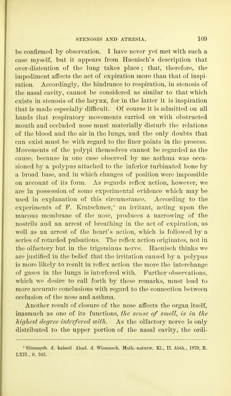 be confirmed by observation. I have never yet met with such a case myself, but it appears from Haenisch's description that over-distention of the lung takes place ; that, therefore, the impediment affects the act of expiration more than that of inspi- ration. Accordingly, the hindrance to respiration, in stenosis of the nasal cavity, cannot be considered as similar to that which exists in stenosis of the larynx, for in the latter it is inspiration that is made especially difficult. Of course it is admitted on all hands that respiratory movements carried on with obstructed mouth and occluded nose must materially disturb the relations of the blood and the air in the lungs, and the only doubts that can exist must be with regard to the finer points in the process. Movements of the polypi themselves cannot be regarded as the cause, because in one case observed by me asthma was occa- sioned by a polypus attached to the inferior turbinated bone by a broad base, and in which changes of position were impossible on account of its form. As regards reflex action, however, we are in possession of some experimental evidence which may be used in explanation of this circumstance. According to the experiments of F. Kratschmer,1 an irritant, acting upon the mucous membrane of the nose, produces a narrowing of the nostrils and an arrest of breathing in the act of expiration, as well as an arrest of the heart's action, which is followed by a series of retarded pulsations. The reflex action originates, not in the olfactory but in the trigeminus nerve. Haenisch thinks we are justified in the belief that the irritation caused by a polypus is more likely to result in reflex action the more the interchange of gases in the lungs is interfered with. Further observations, which we desire to call forth by these remarks, must lead to more accurate conclusions with regard to the connection between occlusion of the nose and asthma. Another result of closure of the nose affects the organ itself, inasmuch as one of its functions, the sense of smell, is in the highest degree interfered with. As the olfactory nerve is only distributed to the upper portion of the nasal cavity, the ordi- 1 Sitzung-sb. d. kaiserl Akad. d. Wissensch. Math.-naturw. Kl., II. Abth., 1870, B. LXIL, S. 243.