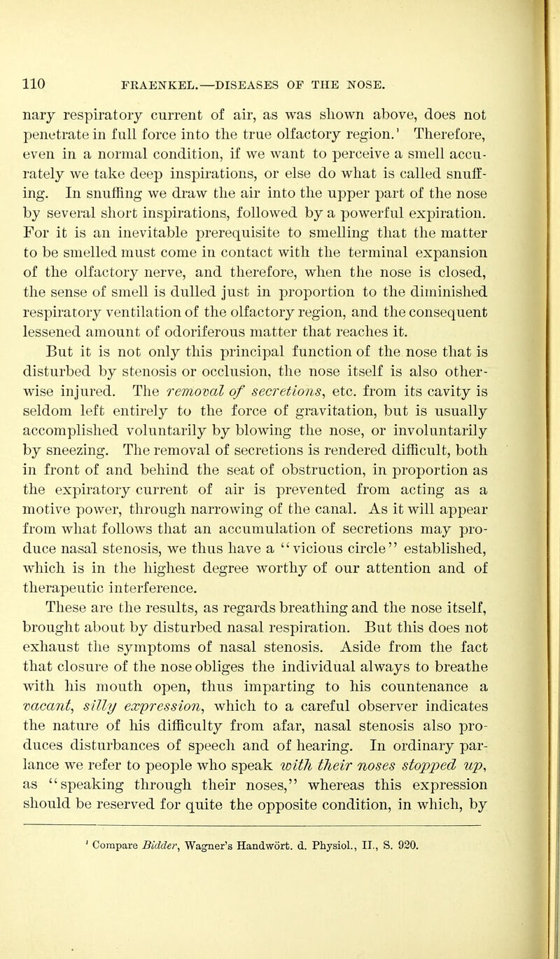 nary respiratory current of air, as was shown above, does not penetrate in full force into the true olfactory region.' Therefore, even in a normal condition, if we want to perceive a smell accu- rately we take deep inspirations, or else do what is called snuff- ing. In snuffing we draw the air into the upper part of the nose by several short inspirations, followed by a powerful expiration. For it is an inevitable prerequisite to smelling that the matter to be smelled must come in contact with the terminal expansion of the olfactory nerve, and therefore, when the nose is closed, the sense of smell is dulled just in proportion to the diminished respiratory ventilation of the olfactory region, and the consequent lessened amount of odoriferous matter that reaches it. But it is not only this principal function of the nose that is disturbed by stenosis or occlusion, the nose itself is also other- wise injured. The removal of secretions, etc. from its cavity is seldom left entirely to the force of gravitation, but is usually accomplished voluntarily by blowing the nose, or involuntarily by sneezing. The removal of secretions is rendered difficult, both in front of and behind the seat of obstruction, in proportion as the expiratory current of air is prevented from acting as a motive power, through narrowing of the canal. As it will appear from what follows that an accumulation of secretions may pro- duce nasal stenosis, we thus have a vicious circle established, which is in the highest degree worthy of our attention and of therapeutic interference. These are the results, as regards breathing and the nose itself, brought about by disturbed nasal respiration. But this does not exhaust the symptoms of nasal stenosis. Aside from the fact that closure of the nose obliges the individual always to breathe with his mouth open, thus imparting to his countenance a vacant, silly expression, which to a careful observer indicates the nature of his difficulty from afar, nasal stenosis also pro- duces disturbances of speech and of hearing. In ordinary par- lance we refer to people who speak with their noses stopped up, as speaking through their noses, whereas this expression should be reserved for quite the opposite condition, in which, by ' Compare Bidder, Wagner's Handwort. d. Physiol., II., S. 920.