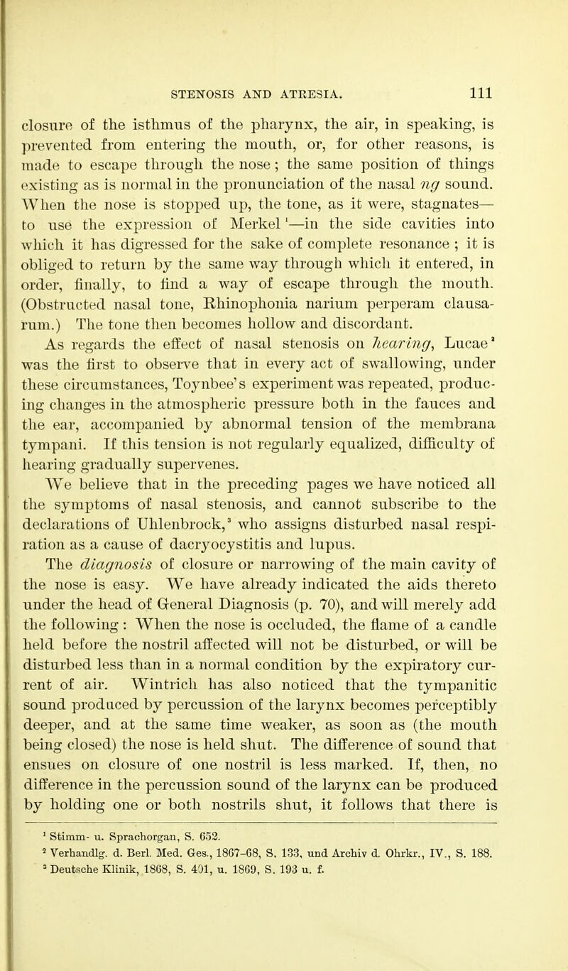 closure of the isthmus of the pharynx, the air, in speaking, is prevented from entering the mouth, or, for other reasons, is made to escape through the nose ; the same position of things existing as is normal in the pronunciation of the nasal ng sound. When the nose is stopped up, the tone, as it were, stagnates— to use the expression of Merkel1—in the side cavities into which it has digressed for the sake of complete resonance ; it is obliged to return by the same way through which it entered, in order, finally, to find a way of escape through the mouth. (Obstructed nasal tone, Rhinophonia narium perperam clausa- rum.) The tone then becomes hollow and discordant. As regards the effect of nasal stenosis on hearing, Lucae' was the first to observe that in every act of swallowing, under these circumstances, Toynbee's experiment was repeated, produc- ing changes in the atmospheric pressure both in the fauces and the ear, accompanied by abnormal tension of the membrana tympani. If this tension is not regularly equalized, difficulty of hearing gradually supervenes. We believe that in the preceding pages we have noticed all the symptoms of nasal stenosis, and cannot subscribe to the declarations of Uhlenbrock,3 who assigns disturbed nasal respi- ration as a cause of dacryocystitis and lupus. The diagnosis of closure or narrowing of the main cavity of the nose is easy. We have already indicated the aids thereto under the head of General Diagnosis (p. 70), and will merely add the following : When the nose is occluded, the flame of a candle held before the nostril affected will not be disturbed, or will be disturbed less than in a normal condition by the expiratory cur- rent of air. Wintrich has also noticed that the tympanitic sound produced by percussion of the larynx becomes perceptibly deeper, and at the same time weaker, as soon as (the mouth being closed) the nose is held shut. The difference of sound that ensues on closure of one nostril is less marked. If, then, no difference in the percussion sound of the larynx can be produced by holding one or both nostrils shut, it follows that there is 1 Stimm- u. Sprachorgan, S. 652. 2 Verhandlg. d. Berl. Med. Ges., 1867-68, S. 133, und Archiv d. Ohrkr., IV., S. 188. 3 Deutsche Klinik, 1868, S. 431, u. 1869, S. 193 u. f.