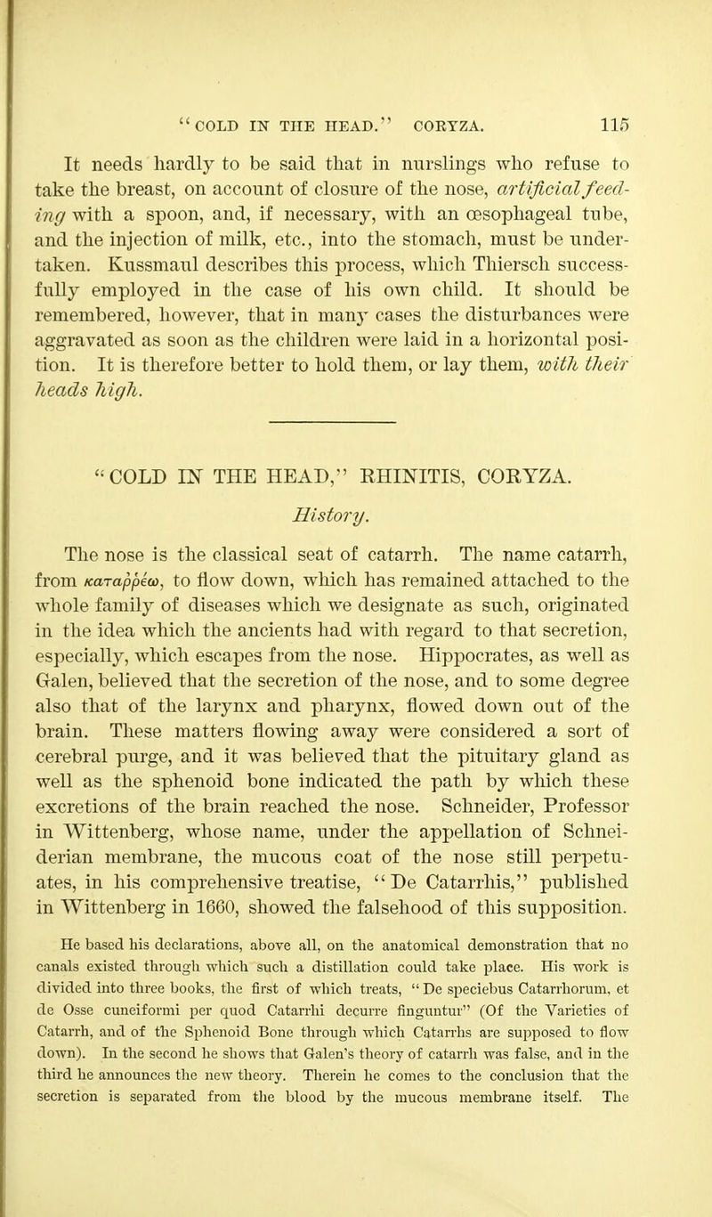 It needs hardly to be said that in nurslings who refuse to take the breast, on account of closure of the nose, artificial feed- ing with a spoon, and, if necessary, with an oesophageal tube, and the injection of milk, etc., into the stomach, must be under- taken. Kussmaul describes this process, which Thiersch success- fully employed in the case of his own child. It should be remembered, however, that in many cases the disturbances were aggravated as soon as the children were laid in a horizontal posi- tion. It is therefore better to hold them, or lay them, with their heads high. COLD IN THE HEAD, EHINITIS, CORYZA. History. The nose is the classical seat of catarrh. The name catarrh, from fcccTappio), to flow down, which has remained attached to the whole family of diseases which we designate as such, originated in the idea which the ancients had with regard to that secretion, especially, which escapes from the nose. Hippocrates, as well as Galen, believed that the secretion of the nose, and to some degree also that of the larynx and pharynx, flowed down out of the brain. These matters flowing away were considered a sort of cerebral purge, and it was believed that the pituitary gland as well as the sphenoid bone indicated the path by which these excretions of the brain reached the nose. Schneider, Professor in Wittenberg, whose name, under the appellation of Schnei- derian membrane, the mucous coat of the nose still perpetu- ates, in his comprehensive treatise,  De Catarrhis, published in Wittenberg in 1660, showed the falsehood of this supposition. He based his declarations, above all, on the anatomical demonstration that no canals existed through which such a distillation could take place. His work is divided into three books, the first of which treats,  De speciebus Catarrhorum, et de Osse cuneiformi per quod Catarrhi decurre finguntur (Of the Varieties of Catarrh, and of the Sphenoid Bone through which Catarrhs are supposed to flow down). In the second he shows that Galen's theory of catarrh was false, and in the third he announces the new theory. Therein he comes to the conclusion that the secretion is separated from the blood by the mucous membrane itself. The