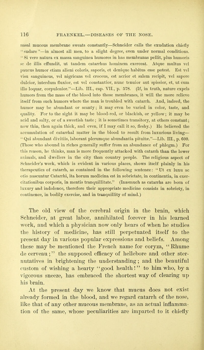 nasal mucous membrane sweats constantly—Schneider calls the exudation chiefly sudare—in almost all men, to a slight degree, even under normal conditions.  Si vero natura ex massa sanguinea hum ores in has membranas pellit, plus humoris se de illis effundit, ut tandem catarrhus hominem exerceat. Atque multus vel paucus humor etiam alieni coloris, saporis, et denique habitus esse potest. Est vel visu sanguineus, vel nigricans vel croceus, est acrior et salem recipit, vel sapore dulcior, interclum fluxior, est vel constantior, nunc tenuior aiit spissior, et, ut cum illo loquar, corpulenior.—Lib. III., cap. VII., p. 578. (If, in truth, nature expels humors from the mass of the blood into those membranes, it will the more relieve itself from such humors where the man is troubled with catarrh. And, indeed, the humor may be abundant or scanty; it may even be varied in color, taste, and quality. For to the sight it may be blood-red, or blackish, or yellow; it may be acid and salty, or of a sweetish taste ; it is sometimes transitory, at others constant; now thin, then again thick, and even, if I may call it so, fleshy.) lie believed the accumulation of catarrhal matter in the blood to result from luxurious living— '• Qui abundant divitiis, laborant plerumque abundantia pituita5.—Lib. III., p. 600. (Those who abound in riches generally suffer from an abundance of phlegm.) For this reason, he thinks, man is more frequently attacked with catarrh than the lower animals, and dwellers in the city than country people. The religious aspect of Schneider's work, which is evident in various places, shows itself plainly in his therapeutics of catarrh, as contained in the following sentence: Ut ex luxu ac otio nascuntur Catarrhi, ita horum medicina est in sobrietate, in continentia, in exer- citationibus corporis, in mentis tranquillitate. (Inasmuch as catarrhs are born of luxury and indolence, therefore their appropriate medicine consists in sobriety, in continence, in bodily exercise, and in tranquillity of mind.) The old view of the cerebral origin in the brain, which Schneider, at great labor, annihilated forever in his learned work, and which a physician now only hears of when he studies the history of medicine, has still perpetuated itself to the present day in various popular expressions and beliefs. Among these maybe mentioned the French name for coryza, Rhume de cerveau; the supposed efficacy of hellebore and other ster- nutatives in brightening the understanding; and the beautiful custom of wishing a hearty good health! to him who, by a vigorous sneeze, has embraced the shortest way of clearing up his brain. At the present day we know that mucus does not exist already formed in the blood, and we regard catarrh of the nose, like that of any other mucous membrane, as an actual inflamma- tion of the same, whose peculiarities are imparted to it chiefly