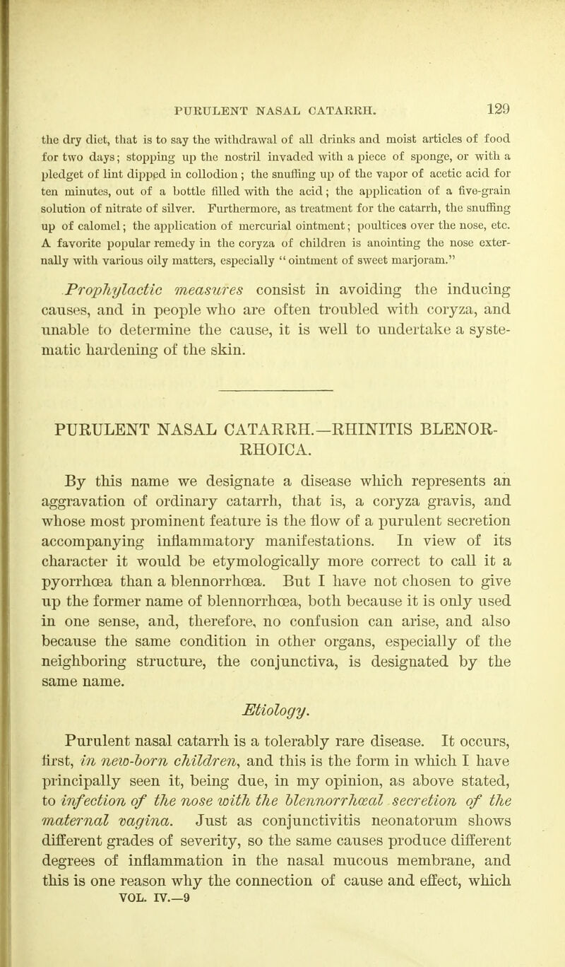 the dry diet, that is to say the withdrawal of all drinks and moist articles of food for two days; stopping up the nostril invaded with a piece of sponge, or with a pledget of lint dipped in collodion; the snuffing up of the vapor of acetic acid for ten minutes, out of a bottle filled with the acid; the application of a five-grain solution of nitrate of silver. Furthermore, as treatment for the catarrh, the snuffing up of calomel; the application of mercurial ointment; poultices over the nose, etc. A favorite popular remedy in the coryza of children is anointing the nose exter- nally with various oily matters, especially  ointment of sweet marjoram. Prophylactic measures consist in avoiding the inducing causes, and in people who are often troubled with coryza, and unable to determine the cause, it is well to undertake a syste- matic hardening of the skin. PURULENT NASAL CATARRH.—RHINITIS BLENOR- RHOICA. By this name we designate a disease which represents an aggravation of ordinary catarrh, that is, a coryza gravis, and whose most prominent feature is the flow of a purulent secretion accompanying inflammatory manifestations. In view of its character it would be etymologically more correct to call it a pyorrhoea than a blennorrhea. But I have not chosen to give up the former name of blennorrhea, both because it is only used in one sense, and, therefore, no confusion can arise, and also because the same condition in other organs, especially of the neighboring structure, the conjunctiva, is designated by the same name. Etiology. Purulent nasal catarrh is a tolerably rare disease. It occurs, first, in new-born children, and this is the form in which I have principally seen it, being due, in my opinion, as above stated, to infection of the nose with the blennorrhceal secretion of the maternal vagina. Just as conjunctivitis neonatorum shows different grades of severity, so the same causes produce different degrees of inflammation in the nasal mucous membrane, and this is one reason why the connection of cause and effect, which vol. rv 9