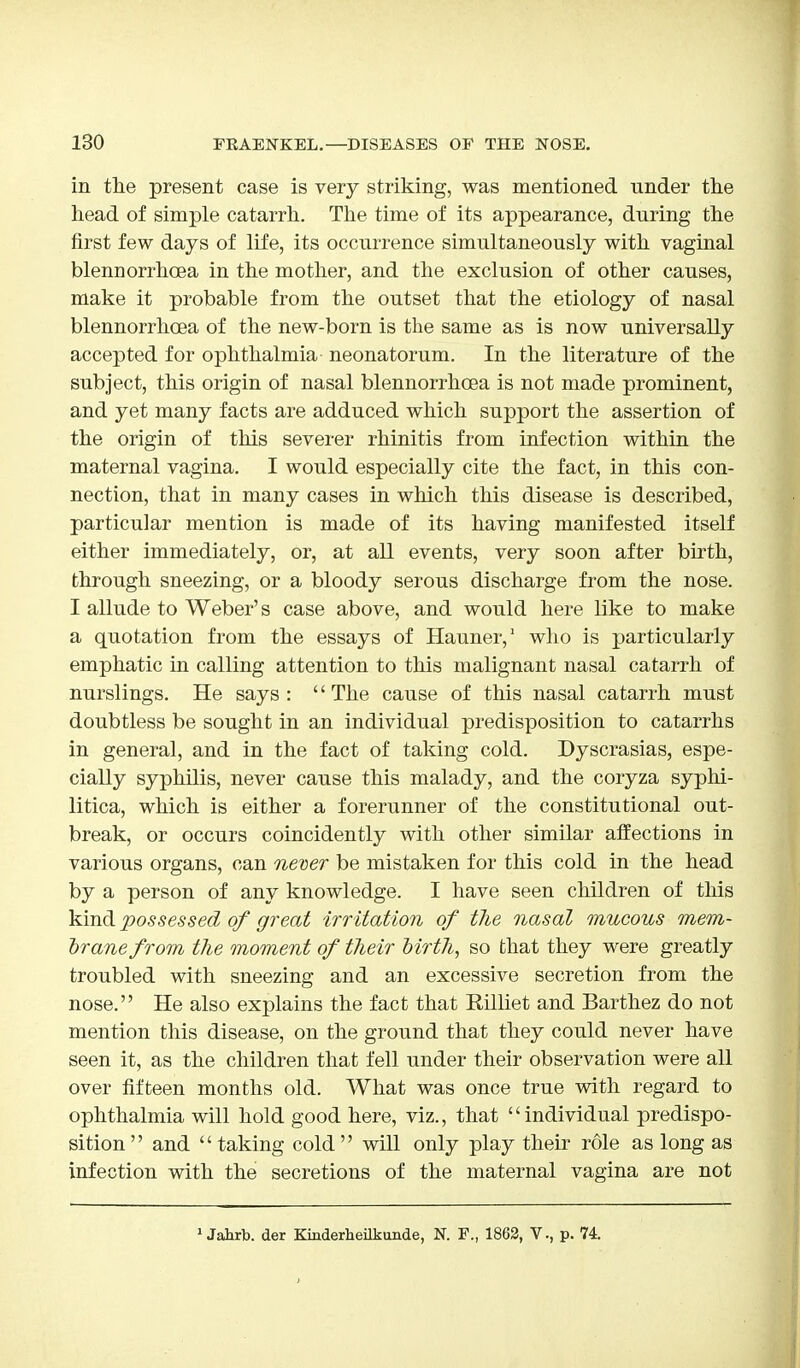 in the present case is very striking, was mentioned under the head of simple catarrh. The time of its appearance, during the first few days of life, its occurrence simultaneously with vaginal blennorrhcea in the mother, and the exclusion of other causes, make it probable from the outset that the etiology of nasal blennorrhcea of the new-born is the same as is now universally accepted for ophthalmia neonatorum. In the literature of the subject, this origin of nasal blennorrhcea is not made prominent, and yet many facts are adduced which support the assertion of the origin of this severer rhinitis from infection within the maternal vagina. I would especially cite the fact, in this con- nection, that in many cases in which this disease is described, particular mention is made of its having manifested itself either immediately, or, at all events, very soon after birth, through sneezing, or a bloody serous discharge from the nose. I allude to Weber's case above, and would here like to make a quotation from the essays of Hauner,1 who is particularly emphatic in calling attention to this malignant nasal catarrh of nurslings. He says: The cause of this nasal catarrh must doubtless be sought in an individual predisposition to catarrhs in general, and in the fact of taking cold. Dyscrasias, espe- cially syphilis, never cause this malady, and the coryza syphi- litica, which is either a forerunner of the constitutional out- break, or occurs coincidently with other similar affections in various organs, can never be mistaken for this cold in the head by a person of any knowledge. I have seen children of this kind possessed of great irritation of the nasal mucous mem- brane from the moment of their Mrt7i, so that they were greatly troubled with sneezing and an excessive secretion from the nose. He also explains the fact that Billiet and Barthez do not mention this disease, on the ground that they could never have seen it, as the children that fell under their observation were all over fifteen months old. What was once true with regard to ophthalmia will hold good here, viz., that individual predispo- sition and taking cold will only play their role as long as infection with the secretions of the maternal vagina are not 1 Jahrb. der Kinderheilkunde, N. F., 1862, V., p. 74.