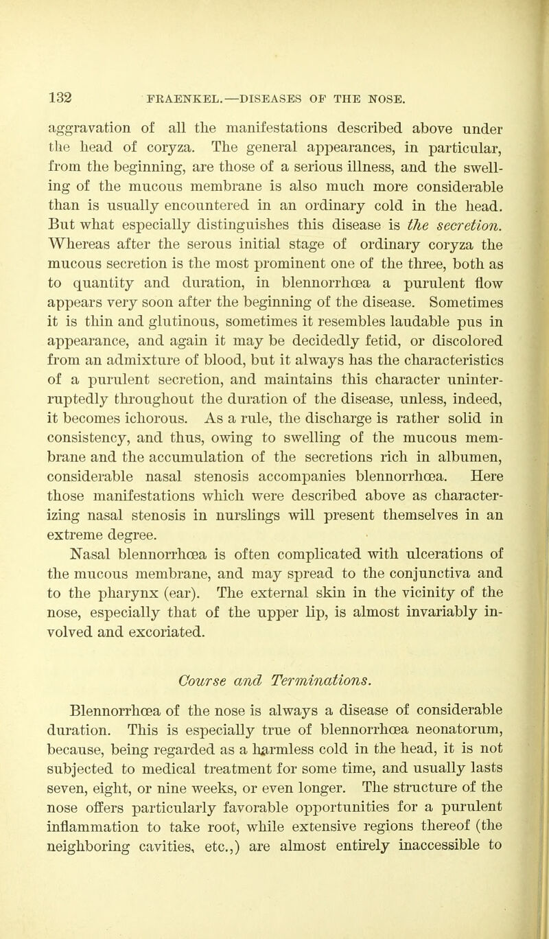 aggravation of all the manifestations described above under the bead of coryza. The general appearances, in particular, from the beginning, are those of a serious illness, and the swell- ing of the mucous membrane is also much more considerable than is usually encountered in an ordinary cold in the head. But what especially distinguishes this disease is the secretion. Whereas after the serous initial stage of ordinary coryza the mucous secretion is the most prominent one of the three, both as to quantity and duration, in blennorrhea a purulent flow appears very soon after the beginning of the disease. Sometimes it is thin and glutinous, sometimes it resembles laudable pus in appearance, and again it may be decidedly fetid, or discolored from an admixture of blood, but it always has the characteristics of a purulent secretion, and maintains this character uninter- ruptedly throughout the duration of the disease, unless, indeed, it becomes ichorous. As a rule, the discharge is rather solid in consistency, and thus, owing to swelling of the mucous mem- brane and the accumulation of the secretions rich in albumen, considerable nasal stenosis accompanies blennorrhea. Here those manifestations which were described above as character- izing nasal stenosis in nurslings will present themselves in an extreme degree. Nasal blennorrhea is often complicated with ulcerations of the mucous membrane, and may spread to the conjunctiva and to the pharynx (ear). The external skin in the vicinity of the nose, especially that of the upper lip, is almost invariably in- volved and excoriated. Course and Terminations. Blennorrhea of the nose is always a disease of considerable duration. This is especially true of blennorrhea neonatorum, because, being regarded as a harmless cold in the head, it is not subjected to medical treatment for some time, and usually lasts seven, eight, or nine weeks, or even longer. The structure of the nose offers particularly favorable opportunities for a purulent inflammation to take root, while extensive regions thereof (the neighboring cavities, etc.,) are almost entirely inaccessible to