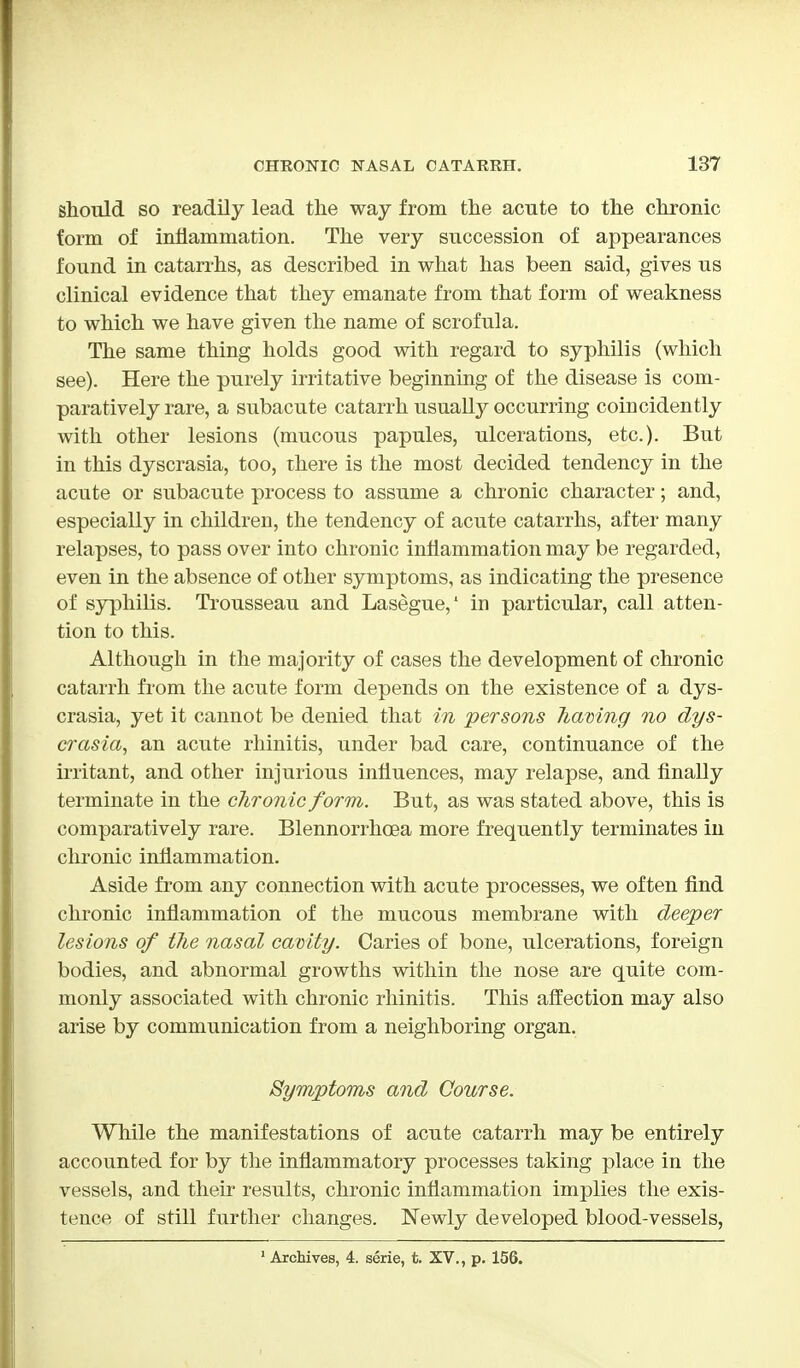 Should so readily lead the way from the acute to the chronic form of inflammation. The very succession of appearances found in catarrhs, as described in what has been said, gives us clinical evidence that they emanate from that form of weakness to which we have given the name of scrofula. The same thing holds good with regard to syphilis (which see). Here the purely irritative beginning of the disease is com- paratively rare, a subacute catarrh usually occurring coincidently with other lesions (mucous papules, ulcerations, etc.). But in this dyscrasia, too, there is the most decided tendency in the acute or subacute process to assume a chronic character; and, especially in children, the tendency of acute catarrhs, after many relapses, to pass over into chronic inflammation may be regarded, even in the absence of other symptoms, as indicating the presence of syphilis. Trousseau and Lasegue,' in particular, call atten- tion to this. Although in the majority of cases the development of chronic catarrh from the acute form depends on the existence of a dys- crasia, yet it cannot be denied that in persons having no dys- crasia, an acute rhinitis, under bad care, continuance of the irritant, and other injurious influences, may relapse, and finally terminate in the chronic form. But, as was stated above, this is comparatively rare. Blennorrhea more frequently terminates in chronic inflammation. Aside from any connection with acute processes, we often find chronic inflammation of the mucous membrane with deeper lesions of the nasal cavity. Caries of bone, ulcerations, foreign bodies, and abnormal growths within the nose are quite com- monly associated with chronic rhinitis. This affection may also arise by communication from a neighboring organ. Symptoms and Course. While the manifestations of acute catarrh may be entirely accounted for by the inflammatory processes taking place in the vessels, and their results, chronic inflammation implies the exis- tence of still further changes. Newly developed blood-vessels, 1 Archives, 4. serie, t. XV., p. 156.