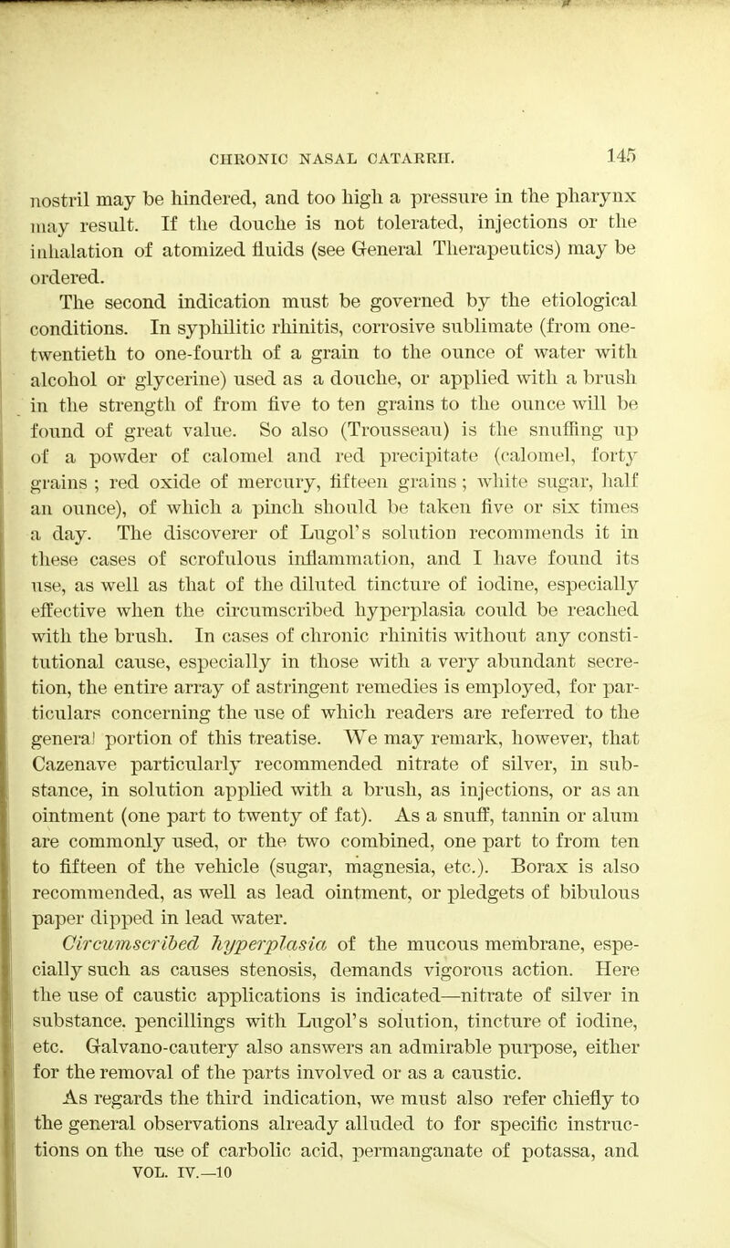 nostril may be hindered, and too high a pressure in the pharynx may result. If the douche is not tolerated, injections or the inhalation of atomized fluids (see General Therapeutics) may be ordered. The second indication must be governed by the etiological conditions. In syphilitic rhinitis, corrosive sublimate (from one- twentieth to one-fourth of a grain to the ounce of water with alcohol or glycerine) used as a douche, or applied with a brush in the strength of from five to ten grains to the ounce will be found of great value. So also (Trousseau) is the snuffing up of a powder of calomel and red precipitate (calomel, fort} grains ; red oxide of mercury, fifteen grains; white sugar, half an ounce), of which a pinch should be taken five or six times a day. The discoverer of Lugol's solution recommends it in these cases of scrofulous inflammation, and I have found its use, as well as that of the diluted tincture of iodine, especially effective when the circumscribed hyperplasia could be reached with the brush. In cases of chronic rhinitis without any consti- tutional cause, especially in those with a very abundant secre- tion, the entire array of astringent remedies is employed, for par- ticulars concerning the use of which readers are referred to the general portion of this treatise. We may remark, however, that Cazenave particularly recommended nitrate of silver, in sub- stance, in solution applied with a brush, as injections, or as an ointment (one part to twenty of fat). As a snuff, tannin or alum are commonly used, or the two combined, one part to from ten to fifteen of the vehicle (sugar, magnesia, etc.). Borax is also recommended, as well as lead ointment, or pledgets of bibulous paper dipped in lead water. Circumscribed hyperplasia of the mucous membrane, espe- cially such as causes stenosis, demands vigorous action. Here the use of caustic applications is indicated—nitrate of silver in substance, pencillings with Lugol's solution, tincture of iodine, etc. G-alvano-cautery also answers an admirable purpose, either for the removal of the parts involved or as a caustic. As regards the third indication, we must also refer chiefly to the general observations already alluded to for specific instruc- tions on the use of carbolic acid, permanganate of potassa, and VOL. IV.—10