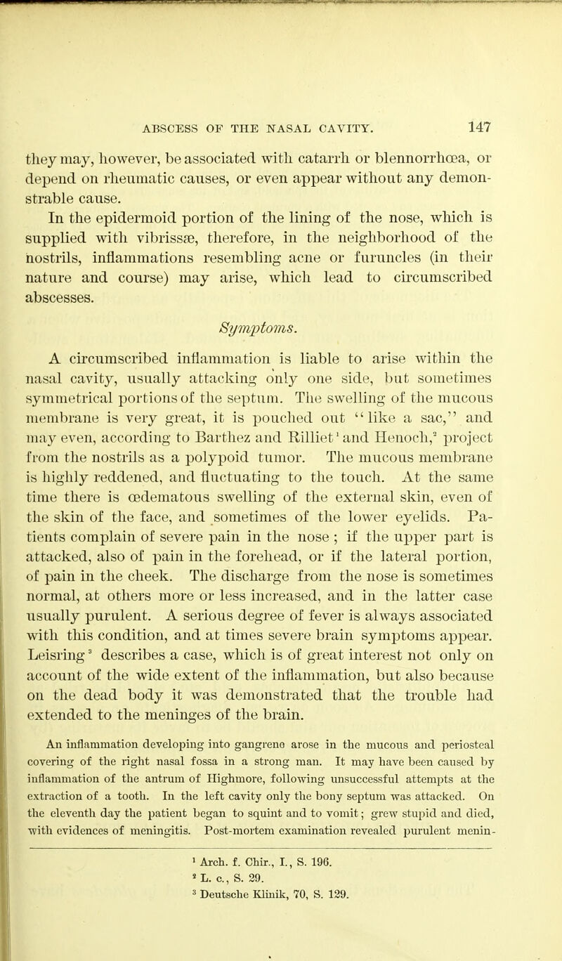 they may, however, be associated with catarrh or blennorrhcea, or depend on rheumatic causes, or even appear without any demon- strable cause. In the epidermoid portion of the lining of the nose, which is supplied with vibrissse, therefore, in the neighborhood of the nostrils, inflammations resembling acne or furuncles (in their nature and course) may arise, which lead to circumscribed abscesses. Symptoms. A circumscribed inflammation is liable to arise within the nasal cavity, usually attacking only one side, but sometimes symmetrical portions of the septum. The swelling of the mucous membrane is very great, it is pouched out like a sac, and may even, according to Barthez and Rilliet1 and Henoch,2 project from the nostrils as a polypoid tumor. The mucous membrane is highly reddened, and fluctuating to the touch. At the same time there is cedematous swelling of the external skin, even of the skin of the face, and sometimes of the lower eyelids. Pa- tients complain of severe pain in the nose ; if the upper part is attacked, also of pain in the forehead, or if the lateral portion, of pain in the cheek. The discharge from the nose is sometimes normal, at others more or less increased, and in the latter case usually purulent. A serious degree of fever is always associated with this condition, and at times severe brain symptoms appear. Leisring3 describes a case, which is of great interest not only on account of the wide extent of the inflammation, but also because on the dead body it was demonstrated that the trouble had extended to the meninges of the brain. An inflammation developing into gangrene arose in the mucous and periosteal covering of the right nasal fossa in a strong man. It may have been caused by inflammation of the antrum of Highmore, following unsuccessful attempts at the extraction of a tooth. In the left cavity only the bony septum was attacked. On the eleventh day the patient began to squint and to vomit; grew stupid and died, with evidences of meningitis. Post-mortem examination revealed purulent menin- 1 Arch. f. Chir., I., S. 196. s L. c, S. 29. 3 Deutsche Klinik, 70, S. 129.