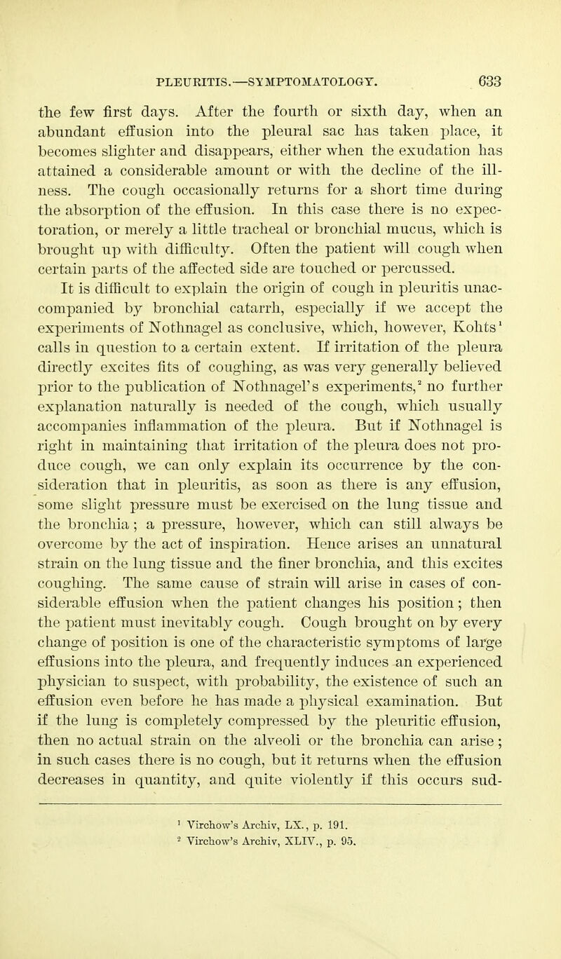 the few first days. After the fourth or sixth day, when an abundant effusion into the pleural sac has taken place, it becomes slighter and disappears, either when the exudation has attained a considerable amount or with the decline of the ill- ness. The cough occasionally returns for a short time during the absorption of the effusion. In this case there is no expec- toration, or merely a little tracheal or bronchial mucus, which is brought up with difficulty. Often the patient will cough when certain parts of the affected side are touched or percussed. It is difficult to explain the origin of cough in pleuritis unac- companied by bronchial catarrh, especially if we accept the experiments of Notlmagel as conclusive, which, however, Kohts1 calls in question to a certain extent. If irritation of the pleura directly excites fits of coughing, as was very generally believed prior to the publication of Nothnagel's experiments,2 no further explanation naturally is needed of the cough, which usually accompanies inflammation of the pleura. But if Notlmagel is right in maintaining that irritation of the pleura does not pro- duce cough, we can only explain its occurrence by the con- sideration that in pleuritis, as soon as there is any effusion, some slight pressure must be exercised on the lung tissue and the bronchia; a pressure, however, which can still always be overcome by the act of inspiration. Hence arises an unnatural strain on the lung tissue and the finer bronchia, and this excites coughing. The same cause of strain will arise in cases of con- siderable effusion when the patient changes his position; then the patient must inevitably cough. Cough brought on by every change of position is one of the characteristic symptoms of large effusions into the pleura, and frequently induces an experienced physician to suspect, with probability, the existence of such an effusion even before he has made a physical examination. But if the lung is completely compressed by the pleuritic effusion, then no actual strain on the alveoli or the bronchia can arise; in such cases there is no cough, but it returns when the effusion decreases in quantity, and quite violently if this occurs sud- 1 Virehow's Archiv, LX., p. 191. 2 Virehow's Archiv, XLIV., p. 95.
