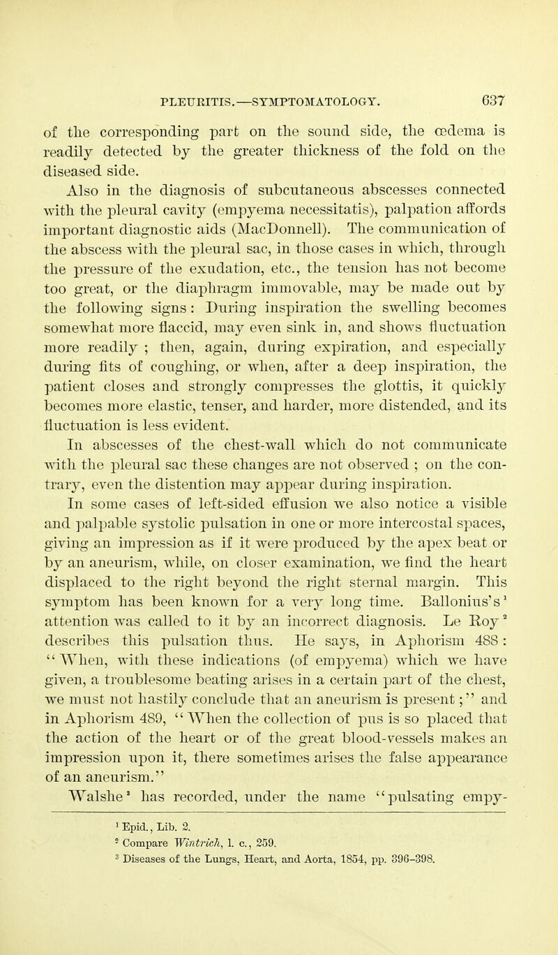 of the corresponding part on the sound side, the oedema is readily detected by the greater thickness of the fold on the diseased side. Also in the diagnosis of subcutaneous abscesses connected with the pleural cavity (empyema necessitatis), palpation affords important diagnostic aids (MacDonnell). The communication of the abscess with the pleural sac, in those cases in which, through the pressure of the exudation, etc., the tension has not become too great, or the diaphragm immovable, may be made out by the following signs : During inspiration the swelling becomes somewhat more flaccid, may even sink in, and shows fluctuation more readily ; then, again, during expiration, and especially during fits of coughing, or when, after a deep inspiration, the patient closes and strongly compresses the glottis, it quickly becomes more elastic, tenser, and harder, more distended, and its iluctuation is less evident. In abscesses of the chest-wall which do not communicate with the pleural sac these changes are not observed ; on the con- trary, even the distention may appear daring inspiration. In some cases of left-sided effusion we also notice a visible and palpable systolic pulsation in one or more intercostal spaces, giving an impression as if it were produced by the apex beat or by an aneurism, while, on closer examination, we find the heart displaced to the right beyond the right sternal margin. This symptom has been known for a very long time. Ballonius's1 attention was called to it by an incorrect diagnosis. Le Roy2 describes this pulsation thus. He says, in Aphorism 488: When, with these indications (of empyema) which we have given, a troublesome beating arises in a certain part of the chest, we must not hastily conclude that an aneurism is present; and in Aphorism 489, '' When the collection of pus is so placed that the action of the heart or of the great blood-vessels makes an impression upon it, there sometimes arises the false appearance of an aneurism. Walshe' has recorded, under the name pulsating empy- 1 Epid., Lib. 2. 2 Compare Wintric7i, 1. c., 259. 3 Diseases of the Lungs, Heart, and Aorta, 1854, pp. 396-398.