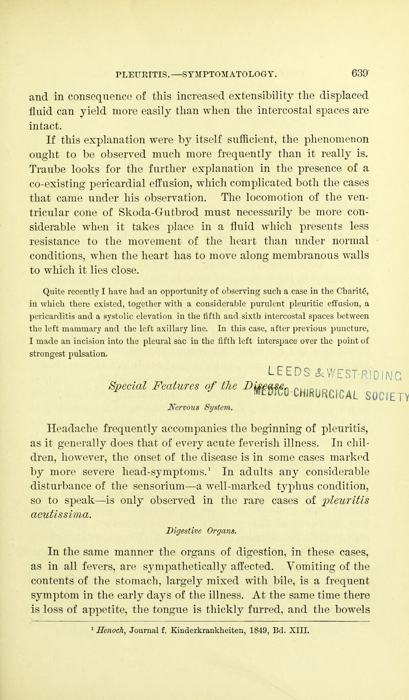 and in consequence of this increased extensibility the displaced fluid can yield more easily than when the intercostal spaces are intact. If this explanation were by itself sufficient, the phenomenon ought to be observed much more frequently than it really is. Traube looks for the further explanation in the presence of a co-existing pericardial effusion, which complicated both the cases that came under his observation. The locomotion of the ven- tricular cone of Skoda-Gutbrod must necessarily be more con- siderable when it takes place in a fluid which presents less resistance to the movement of the heart than under normal conditions, when the heart has to move along membranous walls to which it lies close. Quite recently I have had an opportunity of observing such a case in the CharitS, in which there existed, together with a considerable purulent pleuritic effusion, a pericarditis and a systolic elevation in the fifth and sixth intercostal spaces between the left mammary and the left axillary line. In this case, after previous puncture, I made an incision into the pleural sac in the fifth left interspace over the point of strongest pulsation. Headache frequently accompanies the beginning of pleuritis, as it generally does that of every acute feverish illness. In chil- dren, however, the onset of the disease is in some cases marked by more severe head-symptoms.1 In adults any considerable disturbance of the sensorium—a well-marked typhus condition, so to speak—is only observed in the rare cases of pleuritis acutissima. In the same manner the organs of digestion, in these cases, as in all fevers, are sympathetically affected. Vomiting of the contents of the stomach, largely mixed with bile, is a frequent symptom in the early days of the illness. At the same time there is loss of appetite, the tongue is thickly furred, and the bowels LEEDS &WEST-RIDING of tu mm-ummuL societ Nervous System. Digestive Organs. 1 Henoch, Journal f. Kinderkrankheiten, 1849, Bd. XIII.