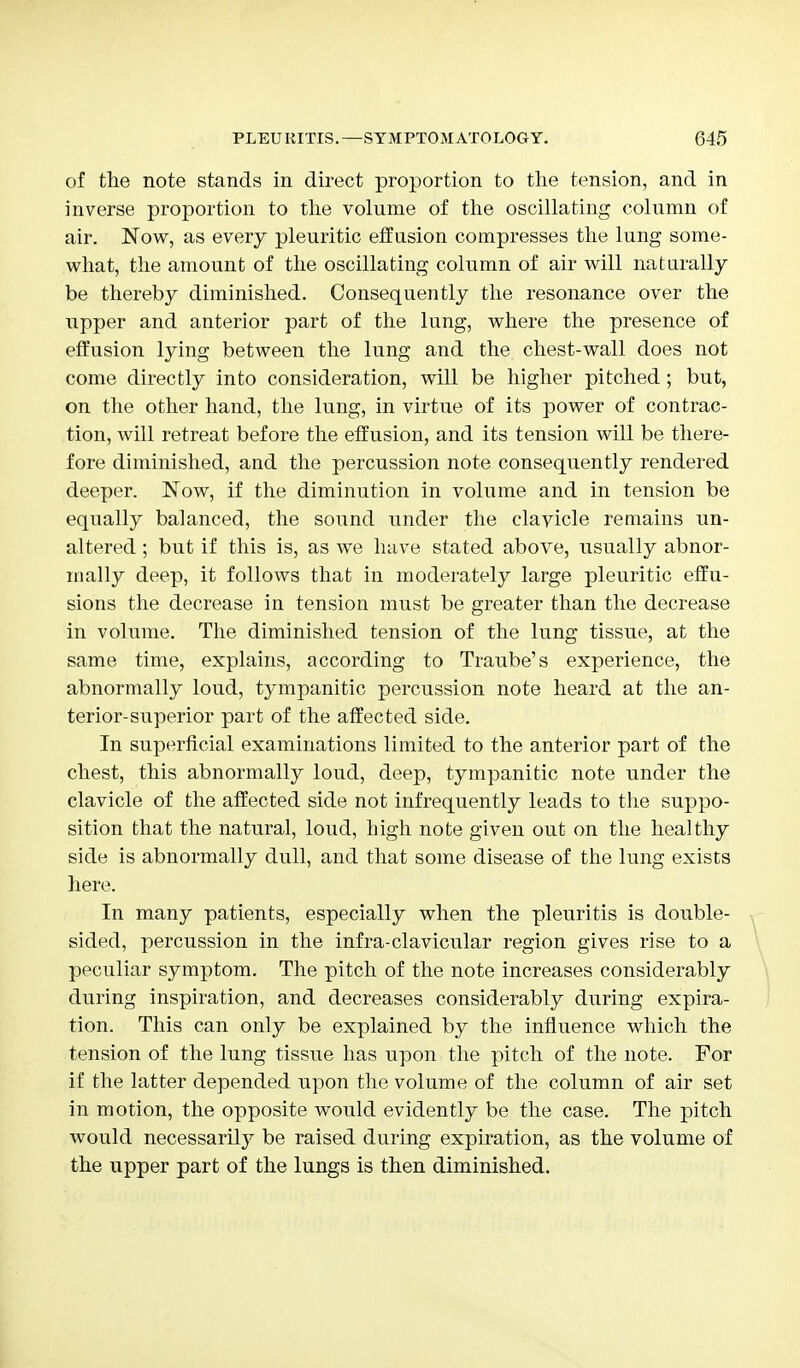 of the note stands in direct proportion to the tension, and in inverse proportion to the volume of the oscillating column of air. Now, as every pleuritic effusion compresses the lung some- what, the amount of the oscillating column of air will naturally be thereby diminished. Consequently the resonance over the upper and anterior part of the lung, where the presence of effusion lying between the lung and the chest-wall does not come directly into consideration, will be higher pitched; but, on the other hand, the lung, in virtue of its power of contrac- tion, will retreat before the effusion, and its tension will be there- fore diminished, and the percussion note consequently rendered deeper. Now, if the diminution in volume and in tension be equally balanced, the sound under the clavicle remains un- altered ; but if this is, as we have stated above, usually abnor- mally deep, it follows that in moderately large pleuritic effu- sions the decrease in tension must be greater than the decrease in volume. The diminished tension of the lung tissue, at the same time, explains, according to Traube's experience, the abnormally loud, tympanitic percussion note heard at the an- terior-superior part of the affected side. In superficial examinations limited to the anterior part of the chest, this abnormally loud, deep, tympanitic note under the clavicle of the affected side not infrequently leads to the suppo- sition that the natural, loud, high note given out on the healthy side is abnormally dull, and that some disease of the lung exists here. In many patients, especially when the pleuritis is double- sided, percussion in the infra-clavicular region gives rise to a peculiar symptom. The pitch of the note increases considerably during inspiration, and decreases considerably during expira- tion. This can only be explained by the influence which the tension of the lung tissue has upon the pitch of the note. For if the latter depended upon the volume of the column of air set in motion, the opposite would evidently be the case. The pitch would necessarily be raised during expiration, as the volume of the upper part of the lungs is then diminished.