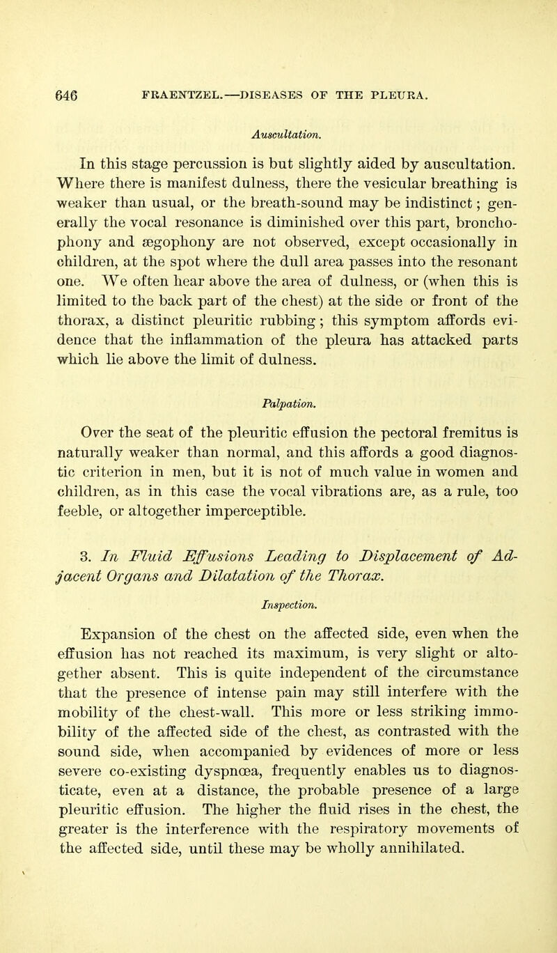 Auscultation. In this stage percussion is but slightly aided by auscultation. Where there is manifest dulness, there the vesicular breathing is weaker than usual, or the breath-sound may be indistinct; gen- erally the vocal resonance is diminished over this part, broncho- phony and segophony are not observed, except occasionally in children, at the spot where the dull area passes into the resonant one. We often hear above the area of dulness, or (when this is limited to the back part of the chest) at the side or front of the thorax, a distinct pleuritic rubbing; this symptom affords evi- dence that the inflammation of the pleura has attacked parts which lie above the limit of dulness. Palpation. Over the seat of the pleuritic effusion the pectoral fremitus is naturally weaker than normal, and this affords a good diagnos- tic criterion in men, but it is not of much value in women and children, as in this case the vocal vibrations are, as a rule, too feeble, or altogether imperceptible. 3. In Fluid Effusions Leading to Displacement of Ad- jacent Organs and Dilatation of the Thorax. Inspection. Expansion of the chest on the affected side, even when the effusion has not reached its maximum, is very slight or alto- gether absent. This is quite independent of the circumstance that the presence of intense pain may still interfere with the mobility of the chest-wall. This more or less striking immo- bility of the affected side of the chest, as contrasted with the sound side, when accompanied by evidences of more or less severe co-existing dyspnoea, frequently enables us to diagnos- ticate, even at a distance, the probable presence of a large pleuritic effusion. The higher the fluid rises in the chest, the greater is the interference with the respiratory movements of the affected side, until these may be wholly annihilated.