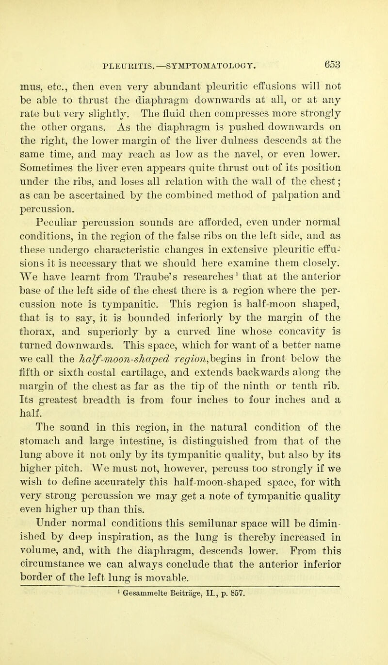 mus, etc., then even very abundant pleuritic effusions will not be able to thrust the diaphragm downwards at all, or at any rate but very slightly. The fluid then compresses more strongly the other organs. As the diaphragm is pushed downwards on the right, the lower margin of the liver dulness descends at the same time, and may reach as low as the navel, or even lower. Sometimes the liver even appears quite thrust out of its position under the ribs, and loses all relation with the wall of the chest; as can be ascertained by the combined method of palpation and percussion. Peculiar percussion sounds are afforded, even under normal conditions, in the region of the false ribs on the left side, and as these undergo characteristic changes in extensive pleuritic effu- sions it is necessary that we should here examine them closely. We have learnt from Traube's researches1 that at the anterior base of the left side of the chest there is a region where the per- cussion note is tympanitic. This region is half-moon shaped, that is to say, it is bounded inferiorly by the margin of the thorax, and superiorly by a curved line whose concavity is turned downwards. This space, which for want of a better name we call the half-moon-shaped region,begms in front below the fifth or sixth costal cartilage, and extends backwards along the margin of the chest as far as the tip of the ninth or tenth rib. Its greatest breadth is from four inches to four inches and a half. The sound in this region, in the natural condition of the stomach and large intestine, is distinguished from that of the lung above it not only by its tympanitic quality, but also by its higher pitch. We must not, however, percuss too strongty if we wish to define accurately this half-moon-shaped space, for with very strong percussion we may get a note of tympanitic quality even higher up than this. Under normal conditions this semilunar space will be dimin- ished by deep inspiration, as the lung is thereby increased in volume, and, with the diaphragm, descends lower. From this circumstance we can always conclude that the anterior inferior border of the left lung is movable. 1 Gesammelte Beitrage, II., p. 857.