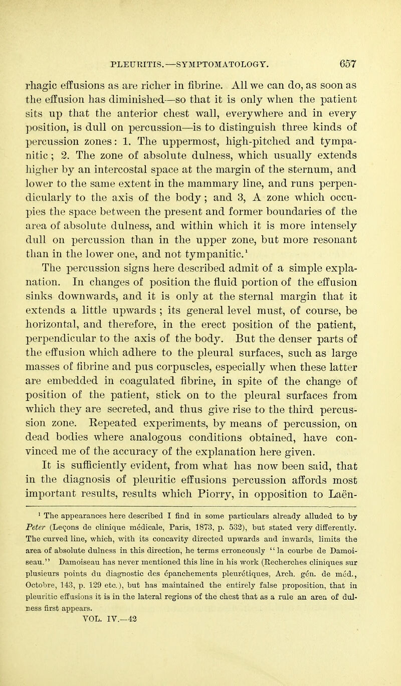 rliagic effusions as are richer in fibrine. All we can do, as soon as the effusion has diminished—so that it is only when the patient sits up that the anterior chest wall, everywhere and in every position, is dull on percussion—is to distinguish three kinds of percussion zones: 1. The uppermost, high-pitched and tympa- nitic ; 2. The zone of absolute dulness, which usually extends higher by an intercostal space at the margin of the sternum, and lower to the same extent in the mammary line, and runs perpen- dicularly to the axis of the body; and 3, A zone which occu- pies the space between the present and former boundaries of the area of absolute dulness, and within which it is more intensely dull on percussion than in the upper zone, but more resonant than in the lower one, and not tympanitic.1 The percussion signs here described admit of a simple expla- nation. In changes of position the fluid portion of the effusion sinks downwards, and it is only at the sternal margin that it extends a little upwards ; its general level must, of course, be horizontal, and therefore, in the erect position of the patient, perpendicular to the axis of the body. But the denser parts of the effusion which adhere to the pleural surfaces, such as large masses of fibrine and pus corpuscles, especially when these latter are embedded in coagulated fibrine, in spite of the change of position of the patient, stick on to the pleural surfaces from which they are secreted, and thus give rise to the third percus- sion zone. Repeated experiments, by means of percussion, on dead bodies where analogous conditions obtained, have con- vinced me of the accuracy of the explanation here given. It is sufficiently evident, from what has now been said, that in the diagnosis of pleuritic effusions percussion affords most important results, results which Piorry, in opposition to Laen- 1 The appearances here described I find in some particulars already alluded to by Peter (Lemons de clinique medicale, Paris, 1873, p. 532), but stated very differently. The curved line, which, with its concavity directed upwards and inwards, limits the area of absolute dulness in this direction, he terms erroneously  la courbe de Damoi- seau. Damoiseau has never mentioned this line in his work (Recherches cliniques sur plusieurs points du diagnostic des epanchements pleuretiqu.es, Arch. gen. de med., Octobre, 143, p. 129 etc.), but has maintained the entirely false proposition, that in pleuritic effusions it is in the lateral regions of the chest that as a rule an area of dul- lness first appears. VOL. IV.—42