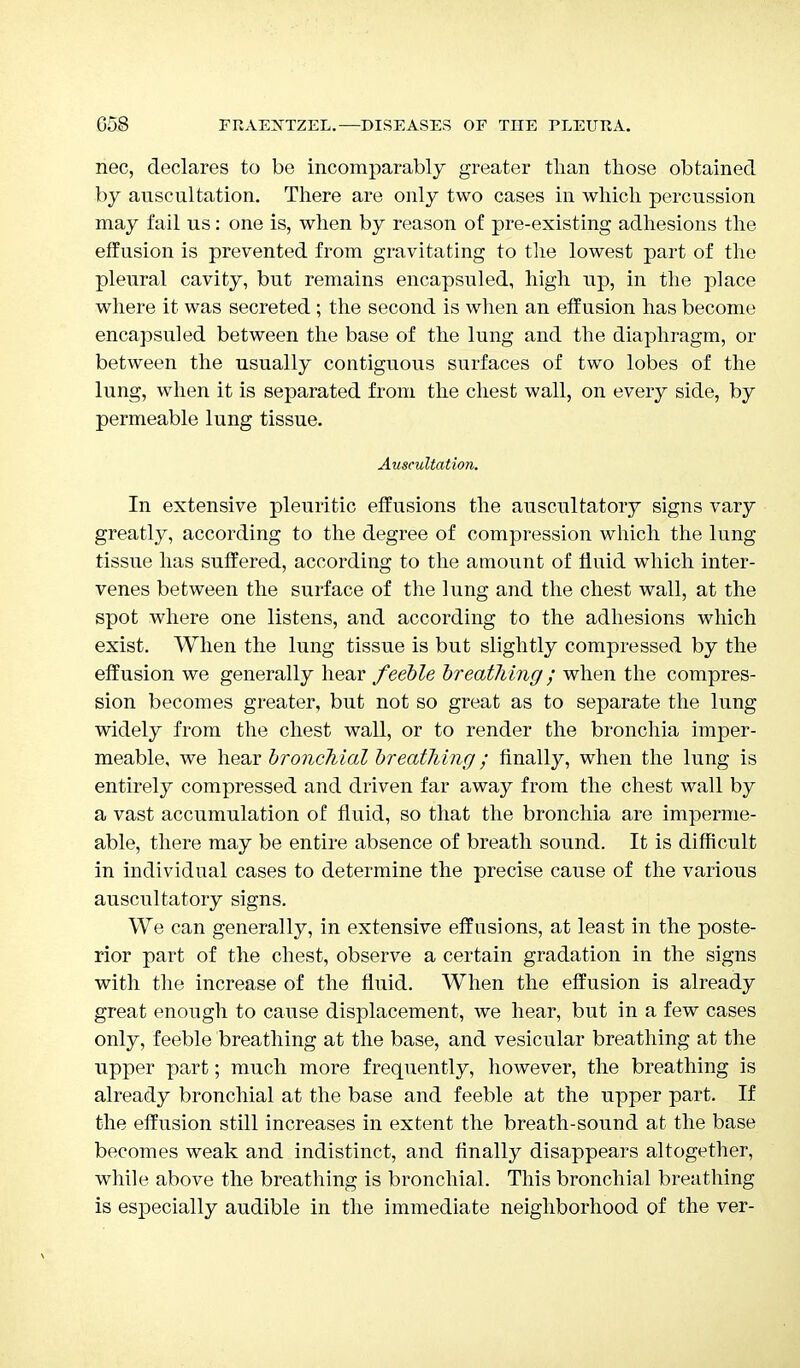 nec, declares to be incomparably greater than those obtained by auscultation. There are only two cases in which percussion may fail us: one is, when by reason of pre-existing adhesions the effusion is prevented from gravitating to the lowest part of the pleural cavity, but remains encapsuled, high up, in the place where it was secreted ; the second is when an effusion has become encapsuled between the base of the lung and the diaphragm, or between the usually contiguous surfaces of two lobes of the lung, when it is separated from the chest wall, on every side, by permeable lung tissue. Auscultation. In extensive pleuritic effusions the auscultatory signs vary greatly, according to the degree of compression which the lung tissue has suffered, according to the amount of fluid which inter- venes between the surface of the lung and the chest wall, at the spot where one listens, and according to the adhesions which exist. When the lung tissue is but slightly compressed by the effusion we generally hear feeble breathing; when the compres- sion becomes greater, but not so great as to separate the lung widely from the chest wall, or to render the bronchia imper- meable, we hear bronchial breathing; finally, when the lung is entirely compressed and driven far away from the chest wall by a vast accumulation of fluid, so that the bronchia are imperme- able, there may be entire absence of breath sound. It is difficult in individual cases to determine the precise cause of the various auscultatory signs. We can generally, in extensive effusions, at least in the poste- rior part of the chest, observe a certain gradation in the signs with the increase of the fluid. When the effusion is already great enough to cause displacement, we hear, but in a few cases only, feeble breathing at the base, and vesicular breathing at the upper part; much more frequently, however, the breathing is already bronchial at the base and feeble at the upper part. If the effusion still increases in extent the breath-sound at the base becomes weak and indistinct, and finally disappears altogether, while above the breathing is bronchial. This bronchial breathing is especially audible in the immediate neighborhood of the ver-