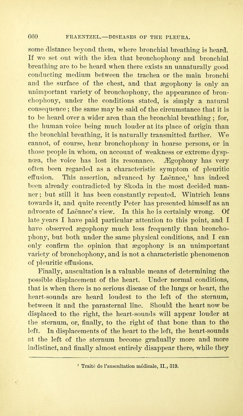 some distance beyond them, where bronchial breathing is heard. If we set out with the idea that bronchophony and bronchial breathing are to be heard when there exists an unnaturally good conducting medium between the trachea or the main bronchi and the surface of the chest, and that segophony is only an unimportant variety of bronchophony, the appearance of bron- chophony, under the conditions stated, is simply a natural consequence ; the same may be said of the circumstance that it is to be heard over a wider area than the bronchial breathing ; for, the human voice being much louder at its place of origin than the bronchial breathing, it is naturally transmitted farther. We cannot, of course, hear bronchophony in hoarse persons, or in those people in whom, on account of weakness or extreme dysp- noea, the voice has lost its resonance. JEgophony has very often been regarded as a characteristic symptom of pleuritic effusion. This assertion, advanced by Laennec,1 has indeed been already contradicted by Skoda in the most decided man- ner ; but still it has been constantly repeated. Wintrich leans towards it, and quite recently Peter has presented himself as an advocate of Laennec's view. In this he is certainly wrong. Of late years I have paid particular attention to this point, and I have observed segophony much less frequently than broncho- phony, but both under the same physical conditions, and I can only confirm the opinion that segophony is an unimportant variety of bronchophony, and is not a characteristic phenomenon of pleuritic effusions. Finally, auscultation is a valuable means of determining the possible displacement of the heart. Under normal conditions, that is when there is no serious disease of the lungs or heart, the heart-sounds are heard loudest to the left of the sternum, between it and the parasternal line. Should the heart now be displaced to the right, the heart-sounds will appear louder at the sternum, or, finally, to the right of that bone than to the left. In displacements of the heart to the left, the heart-sounds at the left of the sternum become gradually more and more indistinct, and finally almost entirely disappear there, while they 1 Traite de l'auscultation medicale, II., 319.