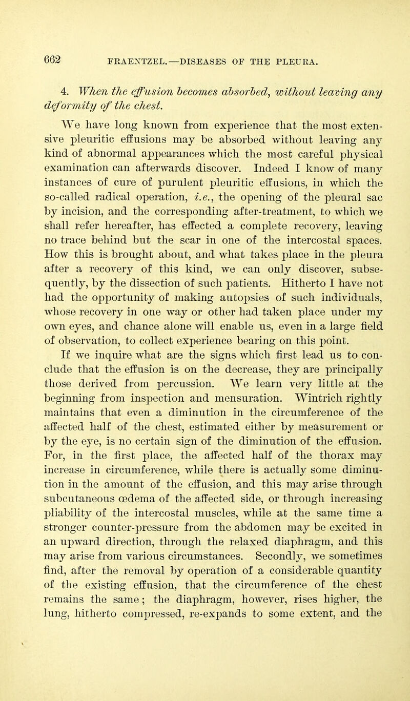 4. When the effusion becomes absorbed, without leaving any deformity of the chest. We have long known from experience that the most exten- sive pleuritic effusions may be absorbed without leaving any kind of abnormal appearances which the most careful physical examination can afterwards discover. Indeed I know of many instances of cure of purulent pleuritic effusions, in which the so-called radical operation, i.e., the opening of the pleural sac by incision, and the corresponding after-treatment, to which we shall refer hereafter, has effected a complete recovery, leaving no trace behind but the scar in one of the intercostal spaces. How this is brought about, and what takes place in the pleura after a recovery of this kind, we can only discover, subse- quently, by the dissection of such patients. Hitherto I have not had the opportunity of making autopsies of such individuals, whose recovery in one way or other had taken place under my own eyes, and chance alone will enable us, even in a large field of observation, to collect experience bearing on this point. If we inquire what are the signs which first lead us to con- clude that the effusion is on the decrease, they are principally those derived from percussion. We learn very little at the beginning from inspection and mensuration. Wintrich rightly maintains that even a diminution in the circumference of the affected half of the chest, estimated either by measurement or by the eye, is no certain sign of the diminution of the effusion. For, in the first place, the affected half of the thorax may increase in circumference, while there is actually some diminu- tion in the amount of the effusion, and this may arise through subcutaneous oedema of the affected side, or through increasing pliability of the intercostal muscles, while at the same time a stronger counter-pressure from the abdomen may be excited in an upward direction, through the relaxed diaphragm, and tins may arise from various circumstances. Secondly, we sometimes find, after the removal by operation of a considerable quantity of the existing effusion, that the circumference of the chest remains the same; the diaphragm, however, rises higher, the lung, hitherto compressed, re-expands to some extent, and the