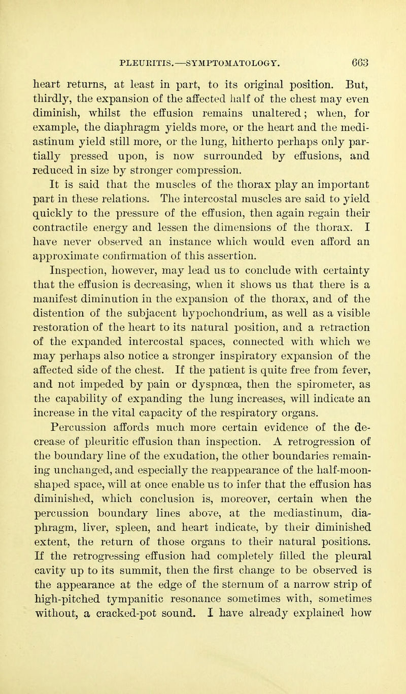 heart returns, at least in part, to its original position. But, thirdly, the expansion of the affected half of the chest may even diminish, whilst the effusion remains unaltered; when, for example, the diaphragm yields more, or the heart and the medi- astinum yield still more, or the lung, hitherto perhaps only par- tially pressed upon, is now surrounded by effusions, and reduced in size by stronger compression. It is said that the muscles of the thorax play an important part in these relations. The intercostal muscles are said to yield quickly to the pressure of the effusion, then again regain their contractile energy and lessen the dimensions of the thorax. I have never observed an instance which would even afford an approximate confirmation of this assertion. Inspection, however, may lead us to conclude with certainty that the effusion is decreasing, when it shows us that there is a manifest diminution in the expansion of the thorax, and of the distention of the subjacent hypochondrium, as well as a visible restoration of the heart to its natural position, and a retraction of the expanded intercostal spaces, connected with which we may perhaps also notice a stronger inspiratory expansion of the affected side of the chest. If the patient is quite free from fever, and not impeded by pain or dyspnoea, then the spirometer, as the capability of expanding the lung increases, will indicate an increase in the vital capacity of the respiratory organs. Percussion affords much more certain evidence of the de- crease of pleuritic effusion than inspection. A retrogression of the boundary line of the exudation, the other boundaries remain- ing unchanged, and especially the reappearance of the half-moon- shaped space, will at once enable us to infer that the effusion has diminished, which conclusion is, moreover, certain when the percussion boundary lines above, at the mediastinum, dia- phragm, liver, spleen, and heart indicate, by their diminished extent, the return of those organs to their natural positions. If the retrogressing effusion had completely filled the pleural cavity up to its summit, then the first change to be observed is the appearance at the edge of the sternum of a narrow strip of high-pitched tympanitic resonance sometimes with, sometimes without, a cracked-pot sound. I have already explained how