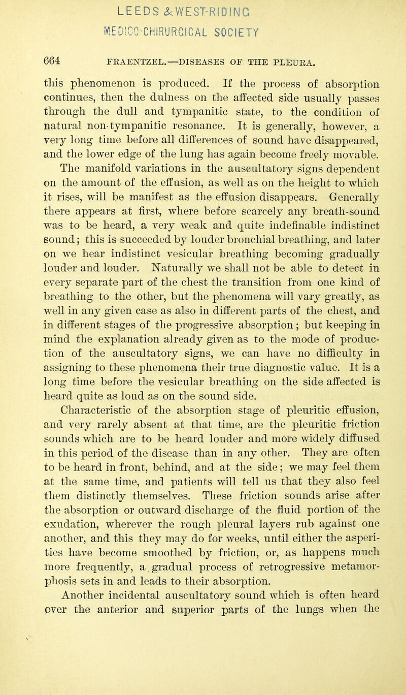 MEDICO-CHIRURCICAL SOCIETY 664 FEAENTZEL.—DISEASES OF THE PLEUEA. this phenomenon is produced. If the process of absorption continues, then the dulness on the affected side usually passes through the dull and tympanitic state, to the condition of natural non-tympanitic resonance. It is generally, however, a very long time before all differences of sound have disappeared, and the lower edge of the lung has again become freely movable. The manifold variations in the auscultatory signs dependent on the amount of the effusion, as well as on the height to which it rises, will be manifest as the effusion disappears. Generally there appears at first, where before scarcely any breath-sound was to be heard, a very weak and quite indefinable indistinct sound; this is succeeded by louder bronchial breathing, and later on we hear indistinct vesicular breathing becoming gradually louder and louder. Naturally we shall not be able to detect in every separate part of the chest the transition from one kind of breathing to the other, bnt the phenomena will vary greatly, as well in any given case as also in different parts of the chest, and in different stages of the progressive absorption ; but keeping in mind the explanation already given as to the mode of produc- tion of the auscultatory signs, we can have no difficulty in assigning to these phenomena their true diagnostic value. It is a long time before the vesicular breathing on the side affected is heard quite as loud as on the sound side. Characteristic of the absorption stage of pleuritic effusion, and very rarely absent at that time, are the pleuritic friction sounds which are to be heard louder and more widely diffused in this period of the disease than in any other. They are often to be heard in front, behind, and at the side; we may feel them at the same time, and patients will tell us that they also feel them distinctly themselves. These friction sounds arise after the absorption or outward discharge of the fluid portion of the exudation, wherever the rough pleural layers rub against one another, and this they may do for weeks, until either the asperi- ties have become smoothed by friction, or, as happens much more frequently, a . gradual process of retrogressive metamor- phosis sets in and leads to their absorption. Another incidental auscultatory sound which is often heard over the anterior and superior parts of the lungs when the