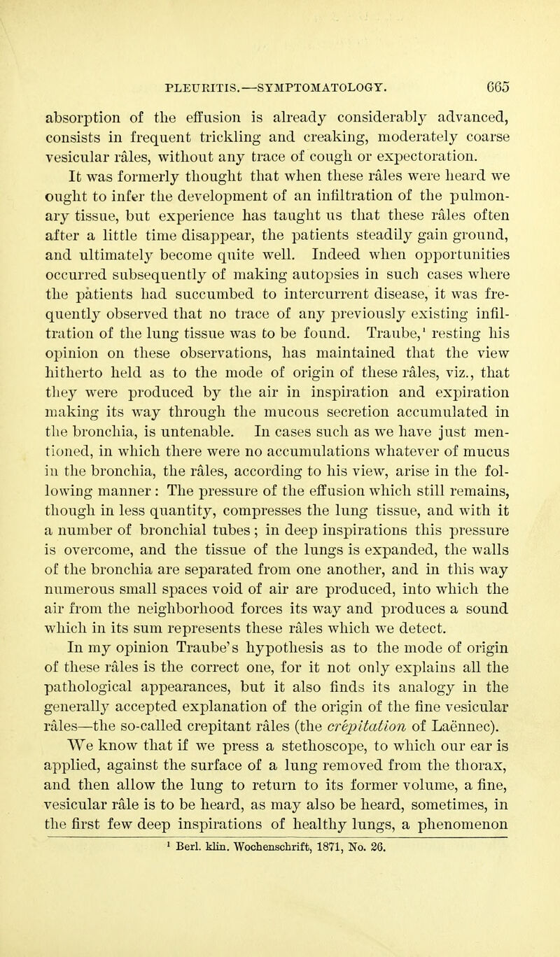 absorption of the effusion is already considerably advanced, consists in frequent trickling and creaking, moderately coarse vesicular rales, without any trace of cough or expectoration. It was formerly thought that when these rales were heard we ought to infer the development of an infiltration of the pulmon- ary tissue, but experience has taught us that these rales often after a little time disappear, the patients steadily gain ground, and ultimately become quite well. Indeed when opportunities occurred subsequently of making autojisies in such cases where the patients had succumbed to intercurrent disease, it was fre- quently observed that no trace of any previously existing infil- tration of the lung tissue was to be found. Traube,1 resting his opinion on these observations, has maintained that the view hitherto held as to the mode of origin of these rales, viz., that they were produced by the air in inspiration and expiration making its way through the mucous secretion accumulated in the bronchia, is untenable. In cases such as we have just men- tioned, in which there were no accumulations whatever of mucus in the bronchia, the rales, according to his view, arise in the fol- lowing manner: The pressure of the effusion which still remains, though in less quantity, compresses the lung tissue, and with it a number of bronchial tubes; in deep inspirations this pressure is overcome, and the tissue of the lungs is expanded, the walls of the bronchia are separated from one another, and in this way numerous small spaces void of air are produced, into which the air from the neighborhood forces its way and produces a sound which in its sum represents these rales which we detect. In my opinion Traube's hypothesis as to the mode of origin of these rales is the correct one, for it not only explains all the pathological appearances, but it also finds its analogy in the generally accepted explanation of the origin of the fine vesicular rales—the so-called crepitant rales (the crepitation of Laennec). We know that if we press a stethoscope, to which our ear is applied, against the surface of a lung removed from the thorax, and then allow the lung to return to its former volume, a fine, vesicular rale is to be heard, as may also be heard, sometimes, in the first few deep inspirations of healthy lungs, a phenomenon 1 Berl. klin. Wochenschrift, 1871, No. 26.