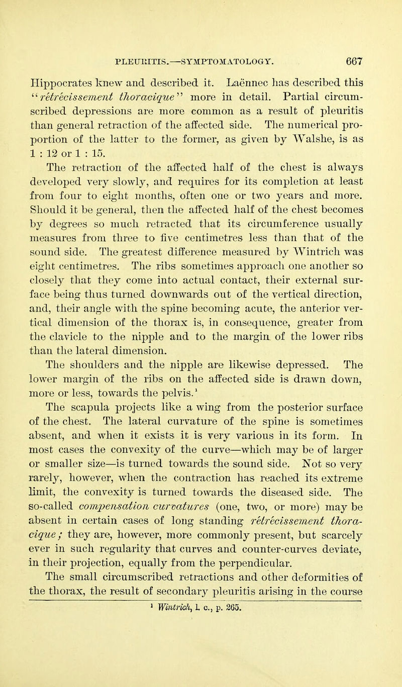 Hippocrates knew and described it. Laennec lias described this  retrecissement thoracique more in detail. Partial circum- scribed depressions are more common as a result of pleuritis than general retraction of the affected side. The numerical pro- portion of the latter to the former, as given by Walshe, is as 1 : 12 or 1 : 15. The retraction of the affected half of the chest is always developed very slowly, and requires for its completion at least from four to eight months, often one or two years and more. Should it be general, then the affected half of the chest becomes by degrees so much retracted that its circumference usually measures from three to five centimetres less than that of the sound side. The greatest difference measured by Wintrich was eight centimetres. The ribs sometimes approach one another so closely that they come into actual contact, their external sur- face being thus turned downwards out of the vertical direction, and, their angle with the spine becoming acute, the anterior ver- tical dimension of the thorax is, in consequence, greater from the clavicle to the nipple and to the margin of the lower ribs than the lateral dimension. The shoulders and the nipple are likewise depressed. The lower margin of the ribs on the affected side is drawn down, more or less, towards the pelvis.1 The scapula projects like a wing from the posterior surface of the chest. The lateral curvature of the spine is sometimes absent, and when it exists it is very various in its form. In most cases the convexity of the curve—which may be of larger or smaller size—is turned towards the sound side. Not so very rarely, however, when the contraction has reached its extreme limit, the convexity is turned towards the diseased side. The so-called compensation curvatures (one, two, or more) may be absent in certain cases of long standing retrecissement thora- cique; they are, however, more commonly present, but scarcely ever in such regularity that curves and counter-curves deviate, in their projection, equally from the perpendicular. The small circumscribed retractions and other deformities of the thorax, the result of secondary pleuritis arising in the course 1 Wintrich, L c, p. 365.