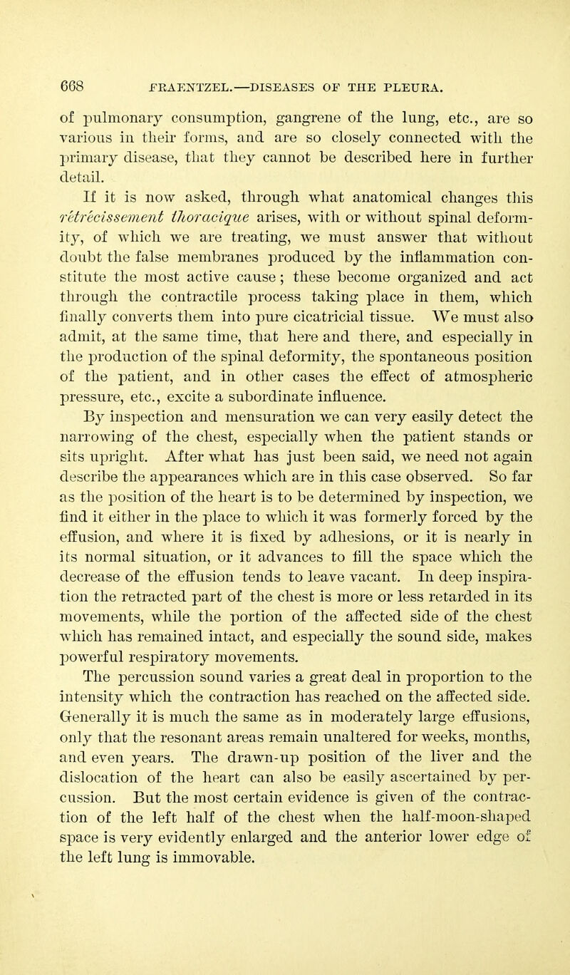 of pulmonary consumption, gangrene of the lung, etc., are so various in their forms, and are so closely connected with the primary disease, that they cannot be described here in further detail. If it is now asked, through what anatomical changes this retrecissement thoracique arises, with or without spinal deform- ity, of which we are treating, we must answer that without doubt the false membranes produced by the inflammation con- stitute the most active cause; these become organized and act through the contractile process taking place in them, which finally converts them into pure cicatricial tissue. We must also admit, at the same time, that here and there, and especially in the production of the spinal deformity, the spontaneous position of the patient, and in other cases the effect of atmospheric pressure, etc., excite a subordinate influence. By inspection and mensuration we can very easily detect the narrowing of the chest, especially when the patient stands or sits upright. After what has just been said, we need not again describe the appearances which are in this case observed. So far as the position of the heart is to be determined by inspection, we find it either in the place to which it was formerly forced by the effusion, and where it is fixed by adhesions, or it is nearly in its normal situation, or it advances to fill the space which the decrease of the effusion tends to leave vacant. In deep inspira- tion the retracted part of the chest is more or less retarded in its movements, while the portion of the affected side of the chest which has remained intact, and especially the sound side, makes powerful respiratory movements. The percussion sound varies a great deal in proportion to the intensity which the contraction has reached on the affected side. Generally it is much the same as in moderately large effusions, only that the resonant areas remain unaltered for weeks, months, and even years. The drawn-up position of the liver and the dislocation of the heart can also be easily ascertained by per- cussion. But the most certain evidence is given of the contrac- tion of the left half of the chest when the half-moon-shaped space is very evidently enlarged and the anterior lower edge of the left lung is immovable.
