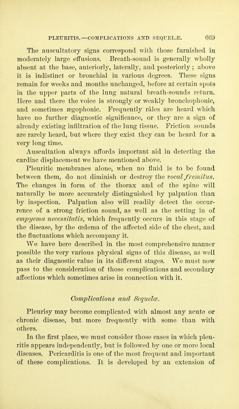 The auscultatory signs correspond with those furnished in moderately large effusions. Breath-sound is generally wholly absent at the base, anteriorly, laterally, and posteriorly ; above it is indistinct or bronchial in various degrees. These signs remain for weeks and months unchanged, before at certain spots in the upper parts of the lung natural breath-sounds return. Here and there the voice is strongly or weakly bronchophonies and sometimes {egophonic. Frequently rales are heard which have no further diagnostic significance, or they are a sign of already existing infiltration of the lung tissue. Friction sounds are rarely heard, but where they exist they can be heard for a very long time. Auscultation always affords important aid in detecting the cardiac displacement we have mentioned above. Pleuritic membranes alone, when no fluid is to be found between them, do not diminish or destroy the vocal fremitus. The changes in form of the thorax and of the spine will naturally be more accurately distinguished by palpation than by inspection. Palpation also will readily detect the occur- rence of a strong friction sound, as well as the setting in of empyema necessitatis, which frequently occurs in this stage of the disease, by the cedema of the affected side of the chest, and the fluctuations which accompany it. We have here described in the most comprehensive manner possible the very various physical signs of this disease, as well as their diagnostic value in its different stages. We must now pass to the consideration of those complications and secondary affections which sometimes arise in connection with it. Complications and Sequela. Pleurisy may become complicated with almost any acute or chronic disease, but more frequently with some than with others. In the first place, we must consider those cases in which pleu- ritis appears independently, but is followed by one or more local diseases. Pericarditis is one of the most frequent and important of these complications. It is developed by an extension of