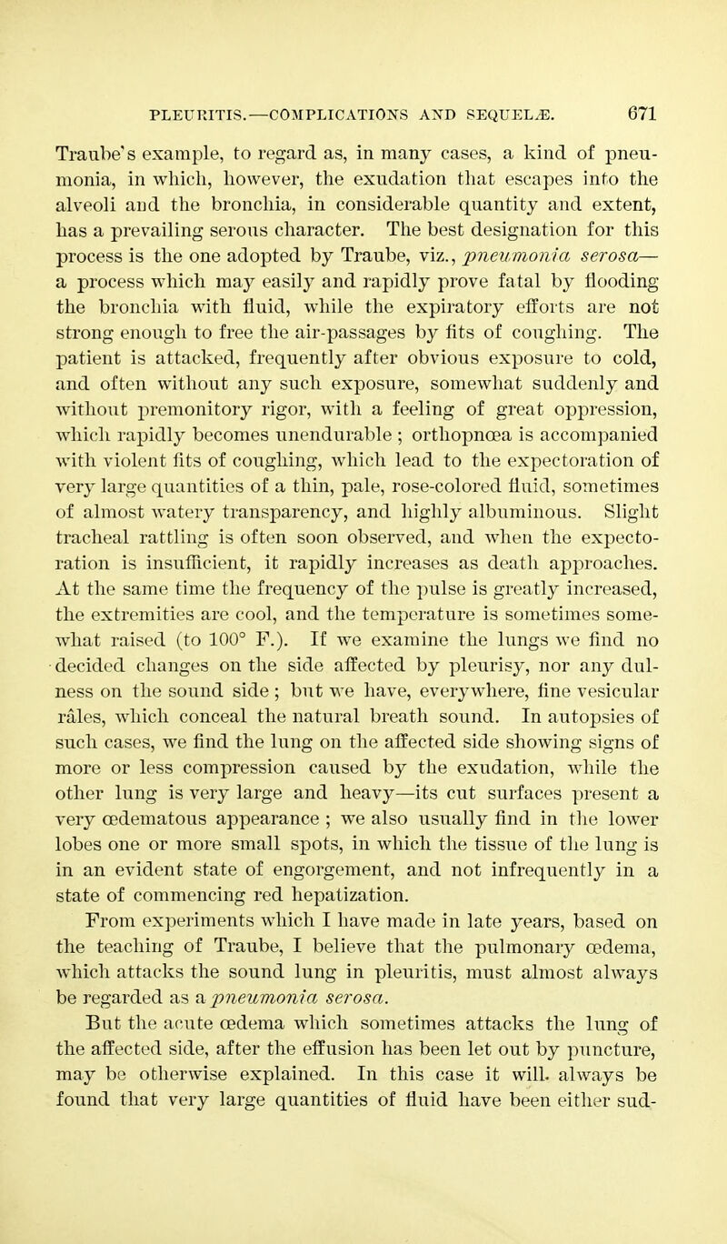 Traube's example, to regard as, in many cases, a kind of pneu- monia, in which, however, the exudation that escapes into the alveoli and the bronchia, in considerable quantity and extent, has a prevailing serous character. The best designation for this process is the one adopted by Traube, viz., pneumonia serosa— a process which may easily and rapidly prove fatal by flooding the bronchia with fluid, while the expiratory efforts are not strong enough to free the air-passages by fits of coughing. The patient is attacked, frequently after obvious exposure to cold, and often without any such exposure, somewhat suddenly and without premonitory rigor, with a feeling of great oppression, which rapidly becomes unendurable ; orthopncea is accompanied with violent fits of coughing, which lead to the expectoration of very large quantities of a thin, pale, rose-colored fluid, sometimes of almost watery transparency, and highly albuminous. Slight tracheal rattling is often soon observed, and when the expecto- ration is insufficient, it rapidly increases as death approaches. At the same time the frequency of the pulse is greatly increased, the extremities are cool, and the temperature is sometimes some- what raised (to 100° F.). If we examine the lungs we find no • decided changes on the side affected by pleurisy, nor any dul- ness on the sound side ; but we have, everywhere, fine vesicular rales, which conceal the natural breath sound. In autopsies of such cases, we find the lung on the affected side showing signs of more or less compression caused by the exudation, while the other lung is very large and heavy—its cut surfaces present a very cedematous appearance ; we also usually find in the lower lobes one or more small spots, in which the tissue of the lung is in an evident state of engorgement, and not infrequently in a state of commencing red hepatization. From experiments which I have made in late years, based on the teaching of Traube, I believe that the pulmonary oedema, which attacks the sound lung in pleuritis, must almost always be regarded as a pneumonia serosa. But the acute oedema which sometimes attacks the lung of the affected side, after the effusion has been let out by puncture, may be otherwise explained. In this case it will, always be found that very large quantities of fluid have been either sud-