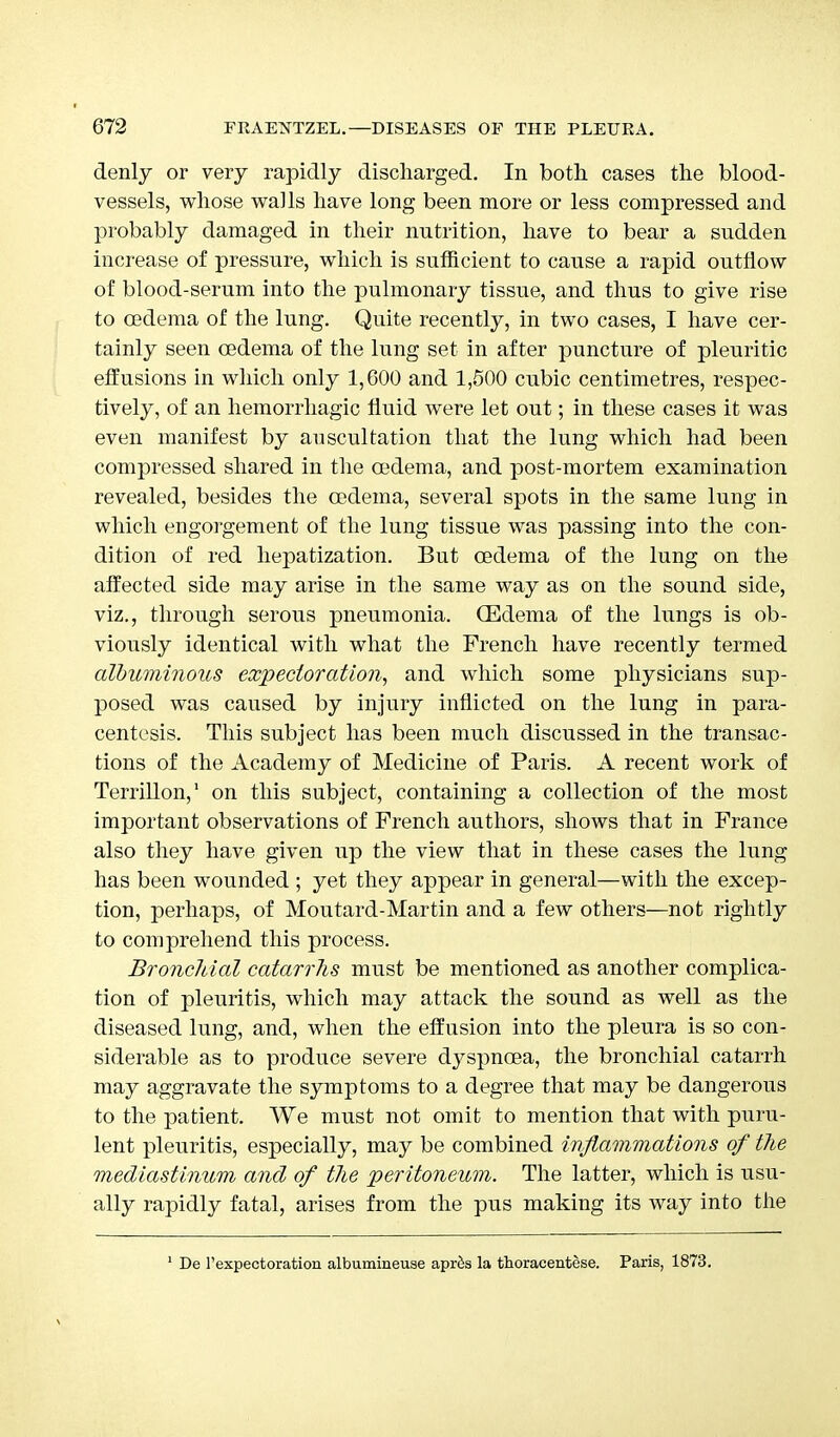 denly or very rapidly discharged. In both cases the blood- vessels, whose walls have long been more or less compressed and probably damaged in their nutrition, have to bear a sudden increase of pressure, which is sufficient to cause a rapid outflow of blood-serum into the pulmonary tissue, and thus to give rise to oedema of the lung. Quite recently, in two cases, I have cer- tainly seen oedema of the lung set in after puncture of pleuritic effusions in which only 1,600 and 1,500 cubic centimetres, respec- tively, of an hemorrhagic fluid were let out; in these cases it was even manifest by auscultation that the lung which had been compressed shared in the oedema, and post-mortem examination revealed, besides the oedema, several spots in the same lung in which engorgement of the lung tissue was passing into the con- dition of red hepatization. But oedema of the lung on the affected side may arise in the same way as on the sound side, viz., through serous pneumonia. (Edema of the lungs is ob- viously identical with what the French have recently termed albuminous expectoration, and which some physicians sup- posed was caused by injury inflicted on the lung in para- centesis. This subject has been much discussed in the transac- tions of the Academy of Medicine of Paris. A recent work of Terrillon,1 on this subject, containing a collection of the most important observations of French authors, shows that in France also they have given up the view that in these cases the lung has been wounded ; yet they appear in general—with the excep- tion, perhaps, of Moutard-Martin and a few others—not rightly to comprehend this process. Bronchial catarrhs must be mentioned as another complica- tion of pleuritis, which may attack the sound as well as the diseased lung, and, when the effusion into the pleura is so con- siderable as to produce severe dyspnoea, the bronchial catarrh may aggravate the symptoms to a degree that may be dangerous to the patient. We must not omit to mention that with puru- lent pleuritis, especially, may be combined inflammations of the mediastinum and of the 'peritoneum. The latter, which is usu- ally rapidly fatal, arises from the pus making its way into the 1 De l'expectoration albumineuse apr&s la thoracentese. Paris, 1873.
