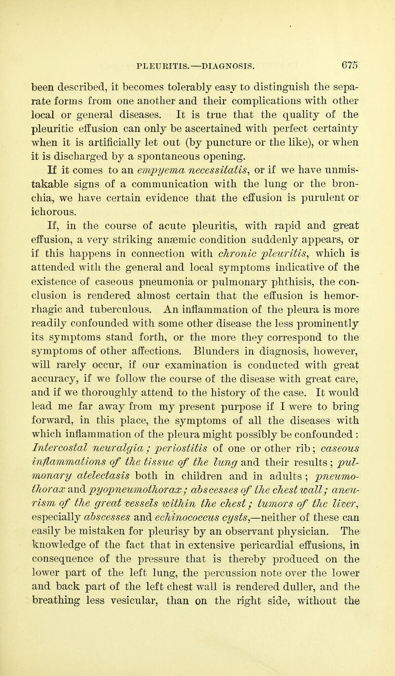 been described, it becomes tolerably easy to distinguish the sepa- rate forms from one another and their complications with other local or general diseases. It is true that the quality of the pleuritic effusion can only be ascertained with perfect certainty when it is artificially let out (by puncture or the like), or when it is discharged by a spontaneous opening. If it comes to an empyema necessitatis, or if we have unmis- takable signs of a communication with the lung or the bron- chia, we have certain evidence that the effusion is purulent or ichorous. If, in the course of acute pleuritis, with rapid and great effusion, a very striking anaemic condition suddenly appears, or if this happens in connection with chronic pleuritis, which is attended with the general and local sjrmptoms indicative of the existence of caseous pneumonia or pulmonary phthisis, the con- clusion is rendered almost certain that the effusion is hemor- rhagic and tuberculous. An inflammation of the pleura is more readily confounded with some other disease the less prominently its symptoms stand forth, or the more they correspond to the symptoms of other affections. Blunders in diagnosis, however, will rarely occur, if our examination is conducted with great accuracy, if we follow the course of the disease with great care, and if we thoroughly attend to the history of the case. It would lead me far away from my present purpose if I were to bring forward, in this place, the symptoms of all the diseases with which inflammation of the pleura might possibly be confounded : Intercostal neuralgia ; periostitis of one or other rib; caseous inflammations of tlie tissue of the lung and their results ; pul- monary atelectasis both in children and in adults ; pneumo- thorax and pyopneumothorax; abscesses of the chest wall; aneu- rism of the great vessels within the chest; tumors of the liver, especially abscesses and echinococcus cysts,—neither of these can easily be mistaken for pleurisy by an observant physician. The knowledge of the fact that in extensive pericardial effusions, in consequence of the pressure that is thereby produced on the lower part of the left lung, the percussion note over the lower and back part of the left chest wall is rendered duller, and the breathing less vesicular, than on the right side, without the