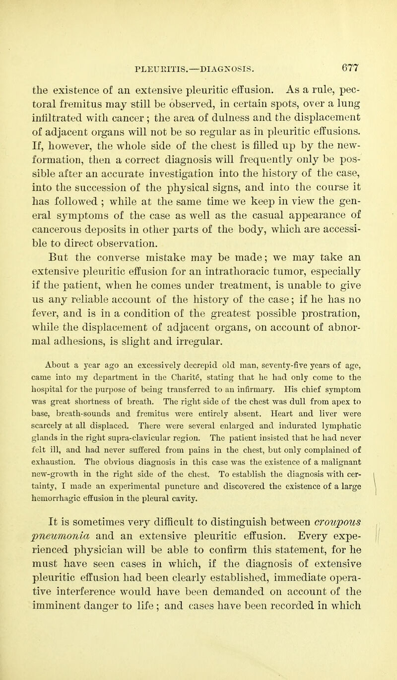 the existence of an extensive pleuritic effusion. As a rule, pec- toral fremitus may still be observed, in certain spots, over a lung infiltrated with cancer ; the area of dulness and the displacement of adjacent organs will not be so regular as in pleuritic effusions. If, however, the whole side of the chest is filled up by the new- formation, then a correct diagnosis will frequently only be pos- sible after an accurate investigation into the history of the case, into the succession of the physical signs, and into the course it has followed ; while at the same time we keep in view the gen- eral symptoms of the case as well as the casual appearance of cancerous deposits in other parts of the body, which are accessi- ble to direct observation. But the converse mistake may be made; we may take an extensive pleuritic effusion for an intrathoracic tumor, especially if the patient, when he comes under treatment, is unable to give us any reliable account of the history of the case; if he has no fever, and is in a condition of the greatest possible prostration, while the displacement of adjacent organs, on account of abnor- mal adhesions, is slight and irregular. About a year ago an excessively decrepid old man, seventy-five years of age, came into my department in the Charitg, stating that he had only come to the hospital for the purpose of being transferred to an infirmary. His chief symptom was great shortness of breath. The right side of the chest was dull from apex to base, breath-sounds and fremitus were entirely absent. Heart and liver were scarcely at all displaced. There were several enlarged and indurated lymphatic glands in the right supra-clavicular region. The patient insisted that he had never felt ill, and had never suffered from pains in the chest, but only complained of exhaustion. The obvious diagnosis in this case was the existence of a malignant new-growth in the right side of the chest. To establish the diagnosis with cer- tainty, I made an experimental puncture and discovered the existence of a large hemorrhagic effusion in the pleural cavity. It is sometimes very difficult to distinguish between croupous pneumonia and an extensive pleuritic effusion. Every expe- rienced physician will be able to confirm this statement, for he must have seen cases in which, if the diagnosis of extensive pleuritic effusion had been clearly established, immediate opera- tive interference would have been demanded on account of the imminent danger to life ; and cases have been recorded in which
