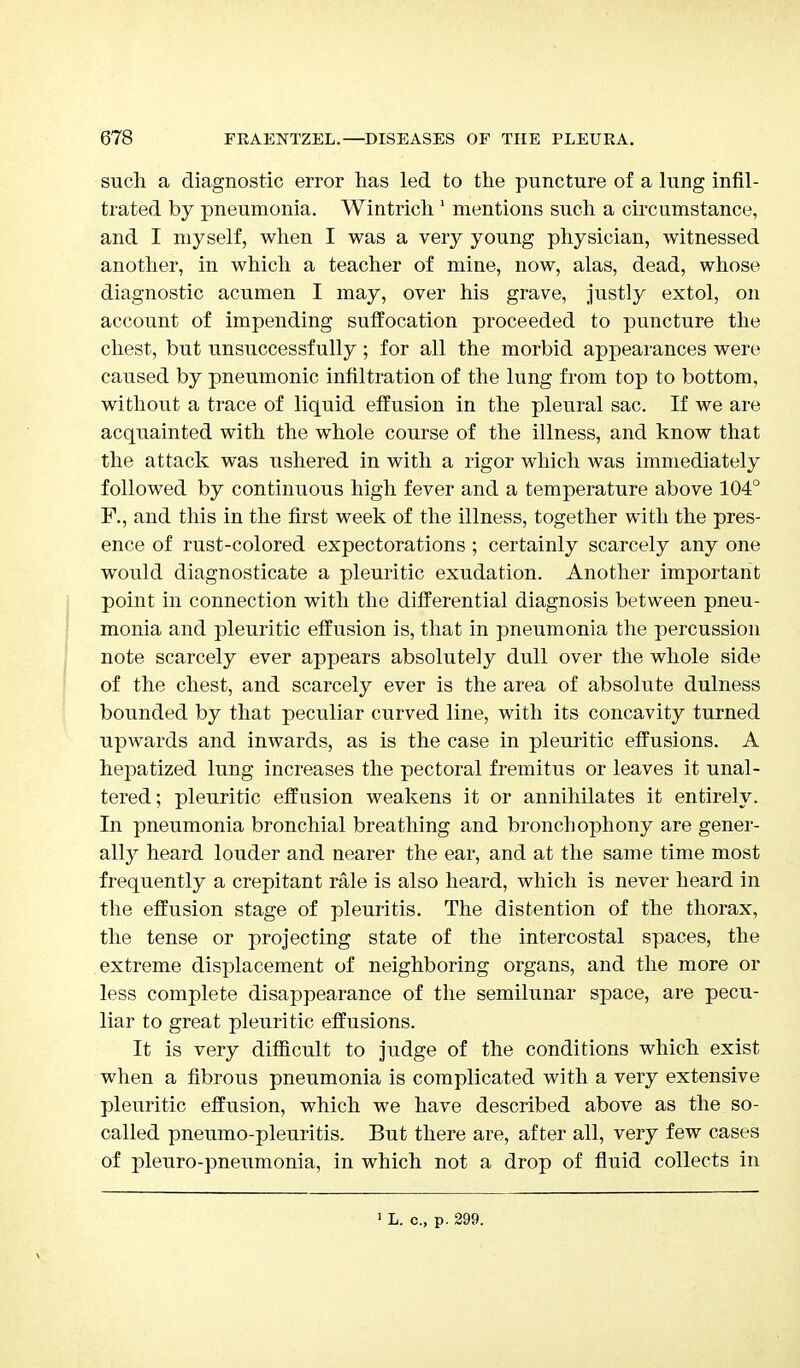 such a diagnostic error has led to the puncture of a lung infil- trated by pneumonia. Wintrich 1 mentions such a circumstance, and I myself, when I was a veiy young physician, witnessed another, in which a teacher of mine, now, alas, dead, whose diagnostic acumen I may, over his grave, justly extol, on account of impending suffocation proceeded to puncture the chest, but unsuccessfully; for all the morbid appearances were caused by pneumonic infiltration of the lung from top to bottom, without a trace of liquid effusion in the pleural sac. If we are acquainted with the whole course of the illness, and know that the attack was ushered in with a rigor which was immediately followed by continuous high fever and a temperature above 104° F., and this in the first week of the illness, together with the pres- ence of rust-colored expectorations ; certainly scarcely any one would diagnosticate a pleuritic exudation. Another important point in connection with the differential diagnosis between pneu- monia and pleuritic effusion is, that in pneumonia the percussion note scarcely ever appears absolutely dull over the whole side of the chest, and scarcely ever is the area of absolute dulness bounded by that peculiar curved line, with its concavity turned upwards and inwards, as is the case in pleuritic effusions. A hepatized lung increases the pectoral fremitus or leaves it unal- tered; pleuritic effusion weakens it or annihilates it entirely. In pneumonia bronchial breathing and bronchophony are gener- ally heard louder and nearer the ear, and at the same time most frequently a crepitant rale is also heard, which is never heard in the effusion stage of pleuritis. The distention of the thorax, the tense or projecting state of the intercostal spaces, the extreme displacement of neighboring organs, and the more or less complete disappearance of the semilunar space, are pecu- liar to great pleuritic effusions. It is very difficult to judge of the conditions which exist when a fibrous pneumonia is complicated with a very extensive pleuritic effusion, which we have described above as the so- called pneumo-pleuritis. But there are, after all, very few cases of pleuro-pneumonia, in which not a drop of fluid collects in 1 L. c, p. 299.