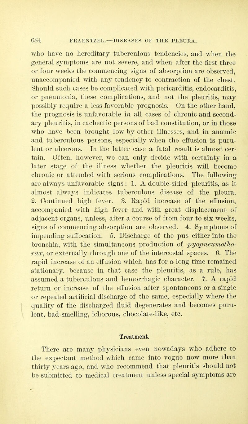 who have no hereditary tuberculous tendencies, and when the general symptoms are not severe, and when after the first three or four weeks the commencing signs of absorption are observed, unaccompanied with any tendency to contraction of the chest. Should such cases be complicated with pericarditis, endocarditis, or pneumonia, these complications, and not the pleuritis, may possibly require a less favorable prognosis. On the other hand, the prognosis is unfavorable in all cases of chronic and second- ary pleuritis, in cachectic persons of bad constitution, or in those who have been brought low by other illnesses, and in anaemic and tuberculous persons, especially when the effusion is puru- lent or ulcerous. In the latter case a fatal result is almost cer- tain. Often, however, we can only decide with certainty in a later stage of the illness whether the pleuritis will become chronic or attended with serious complications. The following are always unfavorable signs : 1. A double-sided pleuritis, as it almost always indicates tuberculous disease of the pleura. 2. Continued high fever. 3. Rapid increase of the effusion, accompanied with high fever and with great displacement of adjacent organs, unless, after a course of from four to six weeks, signs of commencing absorption are observed. 4. Symptoms of impending suffocation. 5. Discharge of the pus either into the bronchia, with the simultaneous production of pyopneumotho- rax, or externally through one of the intercostal spaces. 6. The rapid increase of an effusion which has for a long time remained stationary, because in that case the pleuritis, as a rule, has assumed a tuberculous and hemorrhagic character. 7. A rapid return or increase of the effusion after spontaneous or a single or repeated artificial discharge of the same, especially where the quality of the discharged fluid degenerates and becomes puru- lent, bad-smelling, ichorous, chocolate-like, etc. Treatment. There are many physicians even nowadays who adhere to the expectant method which came into vogue now more than thirty years ago, and who recommend that pleuritis should not be submitted to medical treatment unless special symptoms are