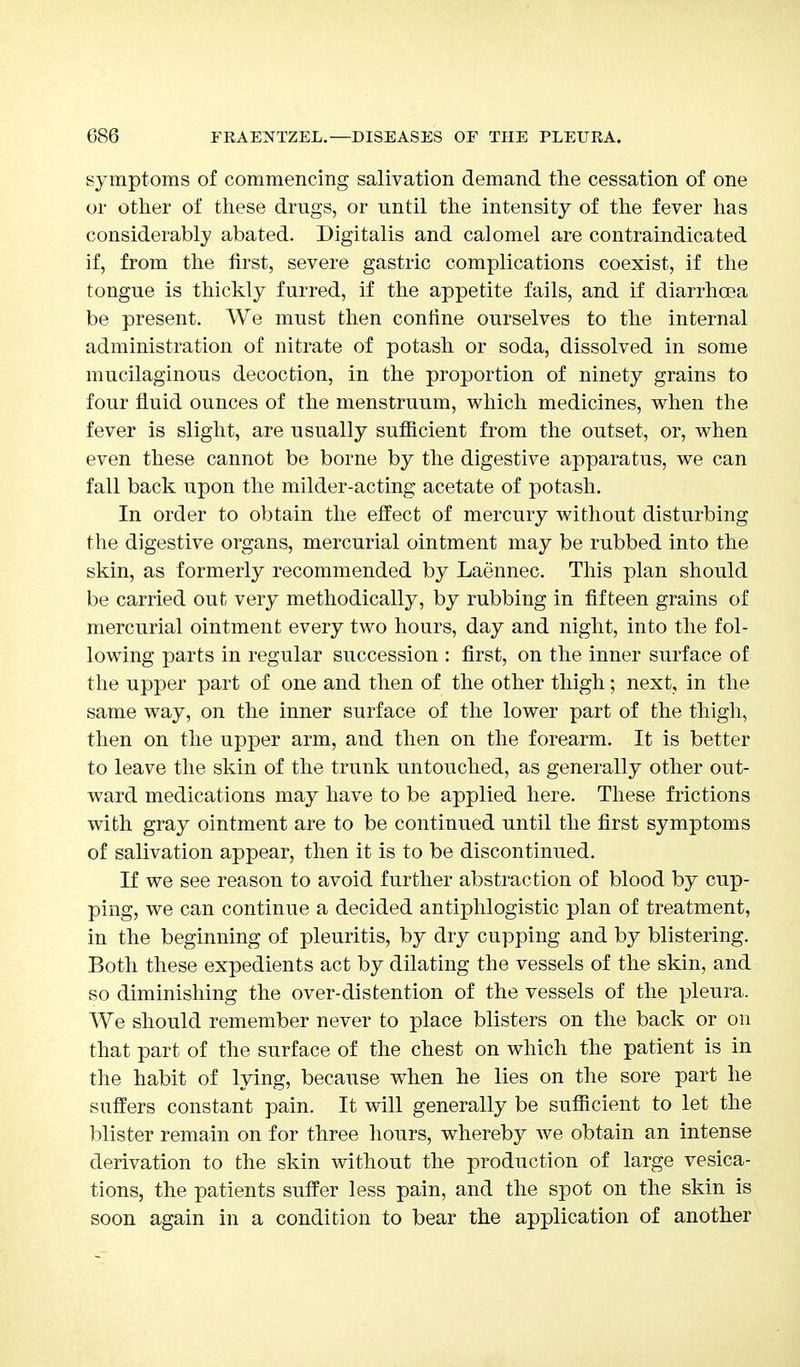 symptoms of commencing salivation demand the cessation of one or other of these drugs, or until the intensity of the fever has considerably abated. Digitalis and calomel are contraindicated if, from the first, severe gastric complications coexist, if the tongue is thickly furred, if the appetite fails, and if diarrhoea be present. We must then confine ourselves to the internal administration of nitrate of potash or soda, dissolved in some mucilaginous decoction, in the proportion of ninety grains to four fluid ounces of the menstruum, which medicines, when the fever is slight, are usually sufficient from the outset, or, when even these cannot be borne by the digestive apparatus, we can fall back upon the milder-acting acetate of potash. In order to obtain the effect of mercury without disturbing the digestive organs, mercurial ointment may be rubbed into the skin, as formerly recommended by Laennec. This plan should be carried out very methodically, by rubbing in fifteen grains of mercurial ointment every two hours, day and night, into the fol- lowing parts in regular succession : first, on the inner surface of the upper part of one and then of the other thigh; next, in the same way, on the inner surface of the lower part of the thigh, then on the upper arm, and then on the forearm. It is better to leave the skin of the trunk untouched, as generally other out- ward medications may have to be applied here. These frictions with gray ointment are to be continued until the first symptoms of salivation appear, then it is to be discontinued. If we see reason to avoid further abstraction of blood by cup- ping, we can continue a decided antiphlogistic plan of treatment, in the beginning of pleuritis, by dry cupping and by blistering. Both these expedients act by dilating the vessels of the skin, and so diminishing the over-distention of the vessels of the pleura. We should remember never to place blisters on the back or on that part of the surface of the chest on which the patient is in the habit of lying, because when he lies on the sore part he suffers constant pain. It will generally be sufficient to let the blister remain on for three hours, whereby we obtain an intense derivation to the skin without the production of large vesica- tions, the patients suffer less pain, and the spot on the skin is soon again in a condition to bear the application of another