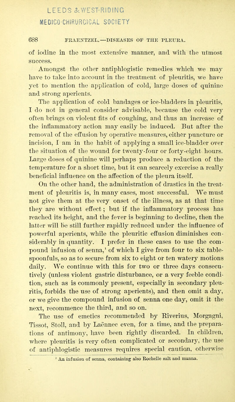 LEEDS ^WEST-RIDING MEDICQ-CHIRURCICAL SOCIETY 688 FKAENTZEL.—DISEASES OF THE PLEUKA. of iodine in the most extensive manner, and with the utmost success. Amongst the other antiphlogistic remedies which we may have to take into account in the treatment of pleuritis, we have yet to mention the application of cold, large doses of quinine and strong aperients. The application of cold bandages or ice-bladders in pleuritis, I do not in general consider advisable, because the cold very often brings on violent fits of coughing, and thus an increase of the inflammatory action may easily be induced. But after the removal of the effusion by operative measures,, either puncture or incision, I am in the habit of applying a small ice-bladder over the situation of the wound for twenty-four or forty-eight hours. Large doses of quinine will perhaps produce a reduction of the temperature for a short time, but it can scarcely exercise a really beneficial influence on the affection of the pleura itself. On the other hand, the administration of drastics in the treat- ment of pleuritis is, in many cases, most successful. We must not give them at the very onset of the illness, as at that time they are without effect; but if the inflammatory process has reached its height, and the fever is beginning to decline, then the latter will be still further rapidly reduced under the influence of powerful aperients, while the pleuritic effusion diminishes con- siderably in quantity. I prefer in these cases to use the com - pound infusion of senna,1 of which I give from four to six table- spoonfuls, so as to secure from six to eight or ten watery motions daily. We continue with this for two or three days consecu- tively (unless violent gastric disturbance, or a very feeble condi- tion, such as is commonly present, especially in secondary pleu- ritis, forbids the use of strong aperients), and then omit a day, or we give the compound infusion of senna one day, omit it the next, recommence the third, and so on. The use of emetics recommended by Kiverius, Morgagni, Tissot, Stoll, and by Laennec even, for a time, and the prepara- tions of antimony, have been rightly discarded. In children, where pleuritis is very often complicated or secondary, the use of antiphlogistic measures requires special caution, otherwise 1 An infusion of senna, containing also Rochelle salt and manna.