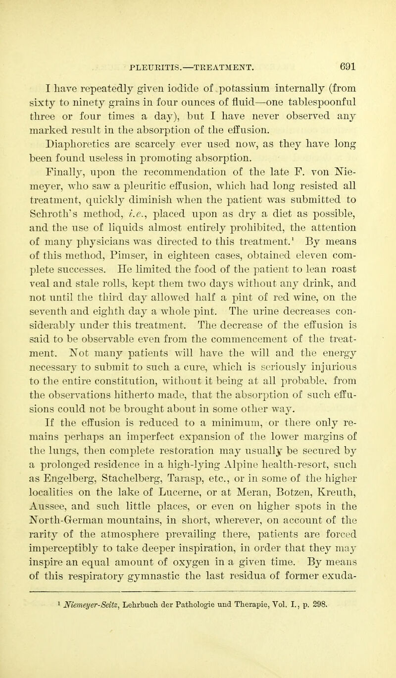I have repeatedly given iodide of. potassium internally (from sixty to ninety grains in four ounces of fluid—one tablespoonful three or four times a day), but I have never observed any marked result in the absorption of the effusion. Diaphoretics are scarcely ever used now, as they have long been found useless in promoting absorption. Finally, upon the recommendation of the late F. von Me- meyer, who saw a pleuritic effusion, which had long resisted all treatment, quickly diminish wdien the patient was submitted to Schroth's method, i.e., placed upon as dry a diet as possible, and the use of liquids almost entirely prohibited, the attention of many physicians wTas directed to this treatment.1 By means of this method, Pimser, in eighteen cases, obtained eleven com- plete successes. He limited the food of the patient to lean roast veal and stale rolls, kept them two days without any drink, and not until the third day allowed half a pint of red wine, on the seventh and eighth day a whole pint. The urine decreases con- siderably under this treatment. The decrease of the effusion is said to be observable even from the commencement of the treat- ment. ISot many patients will have the will and the energy necessary to submit to such a cure, which is seriously injurious to the entire constitution, without it being at all probable, from the observations hitherto made, that the absorption of such effu- sions could not be brought about in some other way. If the effusion is reduced to a minimum, or there only re- mains perhaps an imperfect expansion of the lower margins of the lungs, then complete restoration may usually be secured by a prolonged residence in a high-lying Alpine health-resort, such as Engelberg, Stachelberg, Tarasp, etc., or in some of the higher localities on the lake of Lucerne, or at Meran, Botzen, Kreuth, Aussee, and such little places, or even on higher spots in the North-German mountains, in short, wherever, on account of the rarity of the atmosphere prevailing there, patients are forced imperceptibly to take deeper inspiration, in order that they may inspire an equal amount of oxygen in a given time. By means of this respiratory gymnastic the last residua of former exuda- 1 Niemeyer-Seitz, Lehrbuch der Pathologie und Therapie, Vol. I., p. 298.