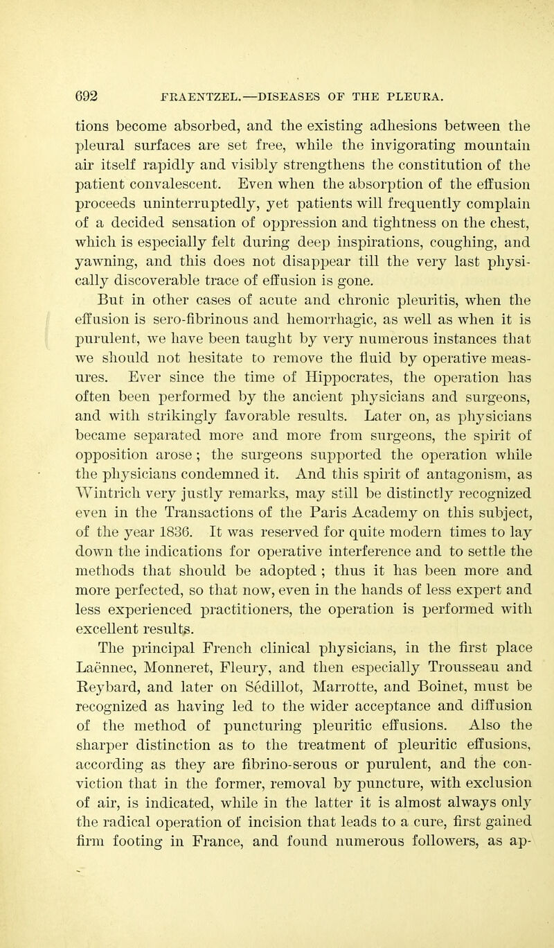 tions become absorbed, and the existing adhesions between the pleural surfaces are set free, while the invigorating mountain air itself rapidly and visibly strengthens the constitution of the patient convalescent. Even when the absorption of the effusion proceeds uninterruptedly, yet patients will frequently complain of a decided sensation of oppression and tightness on the chest, which is especially felt during deep inspirations, coughing, and yawning, and this does not disappear till the very last physi- cally discoverable trace of effusion is gone. But in other cases of acute and chronic pleuritis, when the effusion is sero-fibrinous and hemorrhagic, as well as when it is purulent, we have been taught by very numerous instances that we should not hesitate to remove the fluid by operative meas- ures. Ever since the time of Hippocrates, the operation has often been performed by the ancient physicians and surgeons, and with strikingly favorable results. Later on, as physicians became separated more and more from surgeons, the spirit of opposition arose ; the surgeons supported the operation while the physicians condemned it. And this spirit of antagonism, as Wintrich very justly remarks, may still be distinctly recognized even in the Transactions of the Paris Academy on this subject, of the year 1836. It was reserved for quite modern times to lay down the indications for operative interference and to settle the methods that should be adopted ; thus it has been more and more perfected, so that now, even in the hands of less expert and less experienced practitioners, the operation is performed with excellent results. The principal French clinical physicians, in the first place Laennec, Monneret, Fleury, and then especially Trousseau and Reybard, and later on Sedillot, Marrotte, and Boinet, must be recognized as having led to the wider acceptance and diffusion of the method of puncturing pleuritic effusions. Also the sharper distinction as to the treatment of pleuritic effusions, according as they are fibrino-serous or purulent, and the con- viction that in the former, removal by puncture, with exclusion of air, is indicated, while in the latter it is almost always only the radical operation of incision that leads to a cure, first gained firm footing in France, and found numerous followers, as ap-