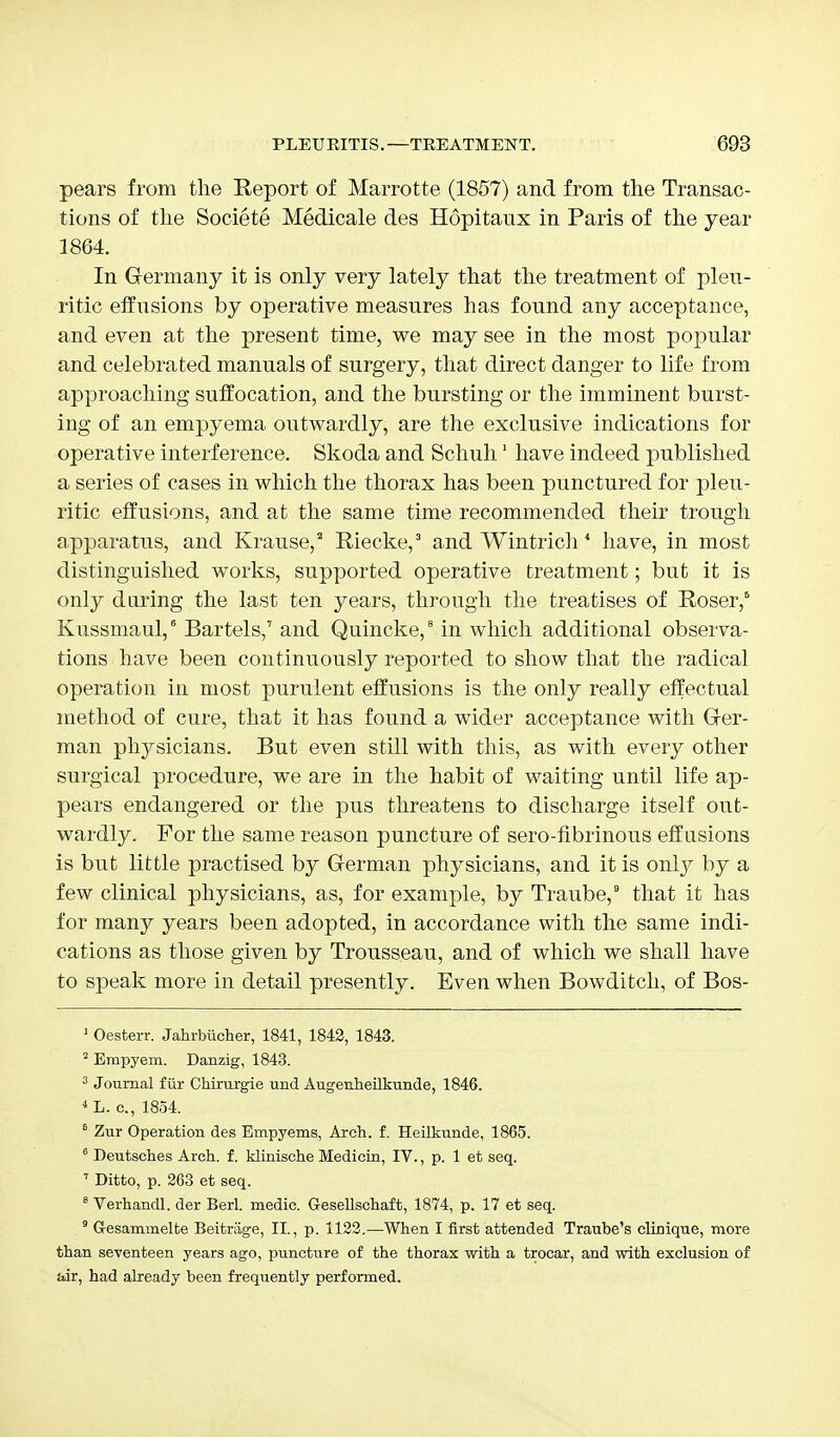 pears from the Report of Marrotte (1857) and from trie Transac- tions of the Societe Medicale des Hopitaux in Paris of the year 1864. In Germany it is only very lately that the treatment of pleu- ritic effusions by operative measures has found any acceptance, and even at the present time, we may see in the most popular and celebrated manuals of surgery, that direct danger to life from approaching suffocation, and the bursting or the imminent burst- ing of an empyema outwardly, are the exclusive indications for operative interference. Skoda and Schuh1 have indeed published a series of cases in which the thorax has been punctured for pleu- ritic effusions, and at the same time recommended their trough apparatus, and Krause,2 Riecke,3 and Wintrich * have, in most distinguished works, supported operative treatment; but it is only daring the last ten years, through the treatises of Roser,6 Kussmaul,6 Bartels,7 and Quincke,9 in which additional observa- tions have been continuously reported to show that the radical operation in most purulent effusions is the only really effectual method of cure, that it has found a wider acceptance with Ger- man physicians. But even still with this, as with every other surgical procedure, we are in the habit of waiting until life ap- pears endangered or the pus threatens to discharge itself out- wardly. For the same reason puncture of sero-fibrinous eff usions is but little practised by German physicians, and it is only by a few clinical physicians, as, for example, by Traube,9 that it has for many years been adopted, in accordance with the same indi- cations as those given by Trousseau, and of which we shall have to speak more in detail presently. Even when Bowditch, of Bos- 1 Oesterr. Jahrbiicher, 1841, 1842, 1843. 2 Erapyem. Danzig, 1843. 3 Journal fur Chirurgie und Augenheilkunde, 1846. 4L. c, 1854. 6 Zur Operation des Empyems, Arch. f. Heilkunde, 1865. 6 Deutsches Arch, f. klinische Medicin, IV., p. 1 et seq. 7 Ditto, p. 263 et seq. 8 Verhandl. der Berl. medic. Gesellschaft, 1874, p. 17 et seq. 9 G-esammelte Beitriige, II., p. 1122.—When I first attended Traube's clinique, more than seventeen years ago, puncture of the thorax with a trocar, and with exclusion of air, had already been frequently performed.