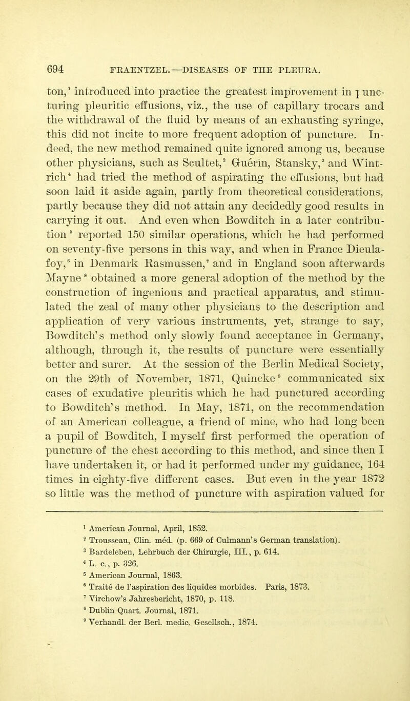 ton,1 introduced into practice the greatest improvement in ] unc- turing pleuritic effusions, viz., the use of capillary trocars and the withdrawal of the fluid by means of an exhausting syringe, this did not incite to more frequent adoption of puncture. In- deed, the new method remained quite ignored among us, because other physicians, such as Scultet,2 Gruerin, Stansky,3 and Wint- rich4 had tried the method of aspirating the effusions, but had soon laid it aside again, partly from theoretical considerations, partly because they did not attain any decidedly good results in carrying it out. And even when Bowditch in a later contribu- tion 5 reported 150 similar operations, which he had performed on seventy-five persons in this way, and when in France Dieula- foy,6 in Denmark Rasmussen,7 and in England soon afterwards Mayne 8 obtained a more general adoption of the method by the construction of ingenious and practical apparatus, and stimu- lated the zeal of many other physicians to the description and application of very various instruments, yet, strange to say, Bowditch's method only slowly found acceptance in Germany, although, through it, the results of puncture were essentially better and surer. At the session of the Berlin Medical Society, on the 29th of November, 1871, Quincke6 communicated six cases of exudative pleuritis which he had punctured according to Bowditch's method. In May, 1871, on the recommendation of an American colleague, a friend of mine, who had long been a pupil of Bowditch, I myself first performed the operation of puncture of the chest according to this method, and since then I have undertaken it, or had it performed under my guidance, 164 times in eighty-five different cases. But even in the year 1872 so little was the method of puncture with aspiration valued for 1 American Journal, April, 1852. 2 Trousseau, Clin. med. (p. 669 of Culmann's German translation). 3 Bardeleben, Lehrbuch der Chirurgie, III., p. 614. 4 L. a, p. 326. 5 American Journal, 1863. 6 Traite de Inspiration des liquides morbides. Paris, 1873. 7 Virchow's Jahresbericht, 1870, p. 118. 8 Dublin Quart. Journal, 1871. 9 Verbandl. der Berl. medic. Gesellsck, 1874.