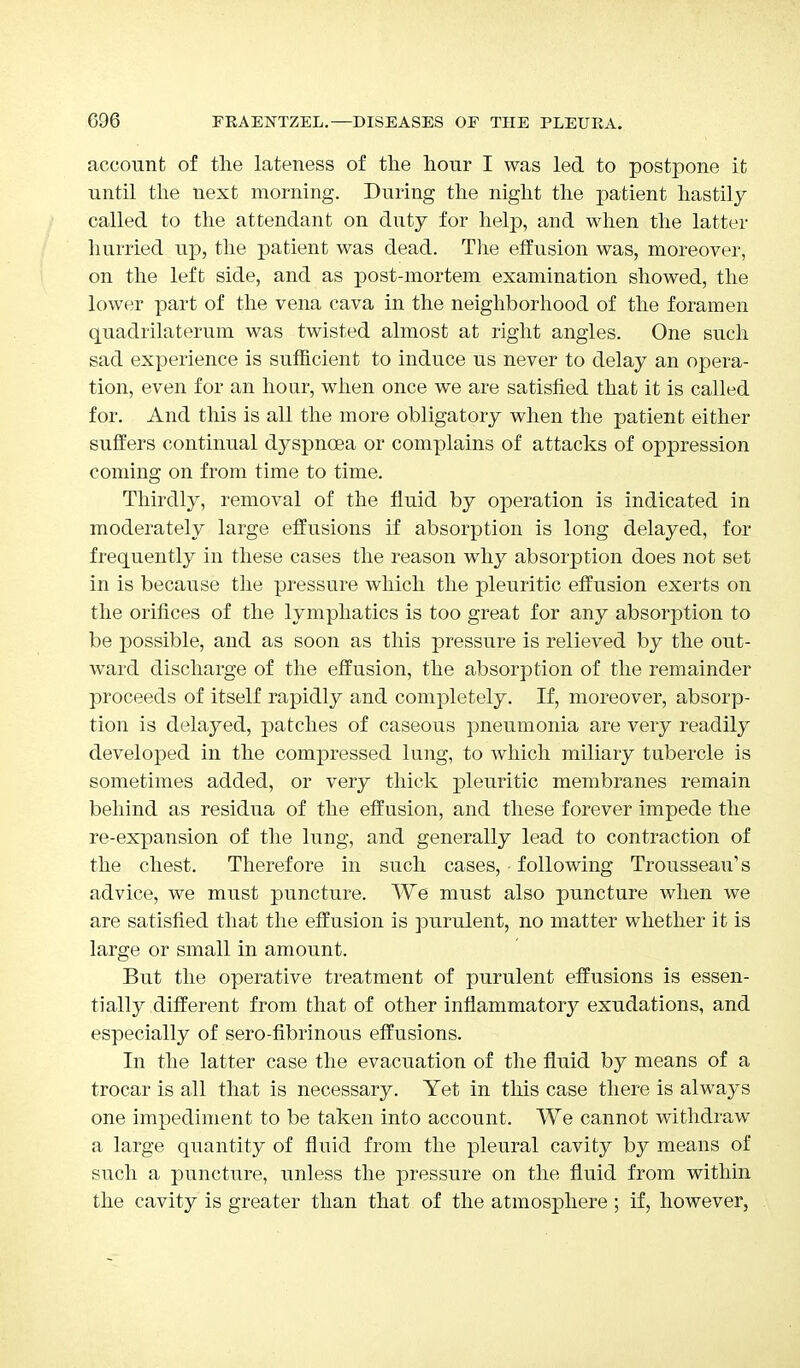 account of the lateness of the hour I was led to postpone it until the next morning. During the night the patient hastily called to the attendant on duty for help, and when the latter hurried up, the patient was dead. The effusion was, moreover, on the left side, and as post-mortem examination showed, the lower part of the vena cava in the neighborhood of the foramen quadrilaterum was twisted almost at right angles. One such sad experience is sufficient to induce us never to delay an opera- tion, even for an hour, when once we are satisfied that it is called for. And this is all the more obligatory when the patient either suffers continual dyspnoea or complains of attacks of oppression coming on from time to time. Thirdly, removal of the fluid by operation is indicated in moderately large effusions if absorption is long delayed, for frequently in these cases the reason why absorption does not set in is because the pressure which the pleuritic effusion exerts on the orifices of the lymphatics is too great for any absorption to be possible, and as soon as this pressure is relieved by the out- ward discharge of the effusion, the absorption of the remainder proceeds of itself rapidly and completely. If, moreover, absorp- tion is delayed, patches of caseous pneumonia are very readily developed in the compressed lung, to which miliary tubercle is sometimes added, or very thick pleuritic membranes remain behind as residua of the effusion, and these forever impede the re-expansion of the lung, and generally lead to contraction of the chest. Therefore in such cases, following Trousseau's advice, we must puncture. We must also puncture when we are satisfied that the effusion is purulent, no matter whether it is large or small in amount. But the operative treatment of purulent effusions is essen- tially different from that of other inflammatory exudations, and especially of sero-fibrinous effusions. In the latter case the evacuation of the fluid by means of a trocar is all that is necessary. Yet in this case there is always one impediment to be taken into account. We cannot withdraw a large quantity of fluid from the pleural cavity by means of such a puncture, unless the pressure on the fluid from within the cavity is greater than that of the atmosphere ; if, however,