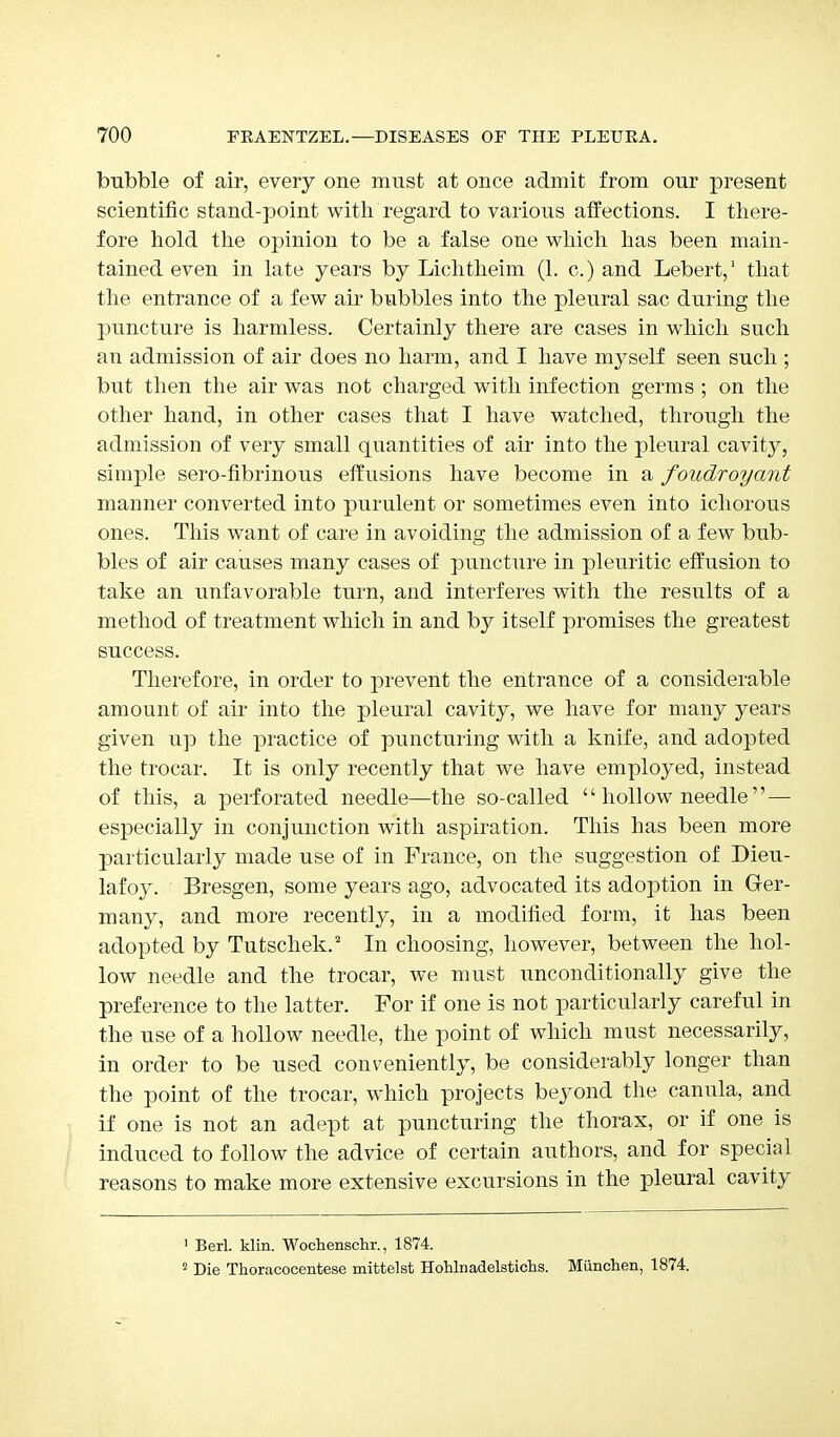 bubble of air, every one must at once admit from our present scientific stand-point with regard to various affections. I there- fore hold the opinion to be a false one which has been main- tained even in late years by Lichtheim (1. c.) and Lebert,1 that the entrance of a few air bubbles into the pleural sac during the puncture is harmless. Certainly there are cases in which such an admission of air does no harm, and I have myself seen such ; but then the air was not charged with infection germs ; on the other hand, in other cases that I have watched, through the admission of very small quantities of air into the pleural cavity, simple sero-fibrinous effusions have become in a foudroyant manner converted into purulent or sometimes even into ichorous ones. This want of care in avoiding the admission of a few bub- bles of air causes many cases of puncture in pleuritic effusion to take an unfavorable turn, and interferes with the results of a method of treatment which in and by itself promises the greatest success. Therefore, in order to prevent the entrance of a considerable amount of air into the pleural cavity, we have for many years given up the practice of puncturing with a knife, and adopted the trocar. It is only recently that we have employed, instead of this, a perforated needle—the so-called  hollow needle  — especially in conjunction with aspiration. This has been more particularly made use of in France, on the suggestion of Dieu- lafoy. Bresgen, some years ago, advocated its adoption in Ger- many, and more recently, in a modified form, it has been adopted by Tutschek.2 In choosing, however, between the hol- low needle and the trocar, we must unconditionally give the preference to the latter. For if one is not particularly careful in the use of a hollow needle, the point of which must necessarily, in order to be used conveniently, be considerably longer than the point of the trocar, which projects beyond the canula, and if one is not an adept at puncturing the thorax, or if one is induced to follow the advice of certain authors, and for special reasons to make more extensive excursions in the pleural cavity 1 Berl. klin. Wochenschr., 1874. 2 Die Thoracocentese mittelst HoUnadelstichs. Miinchen, 1874.